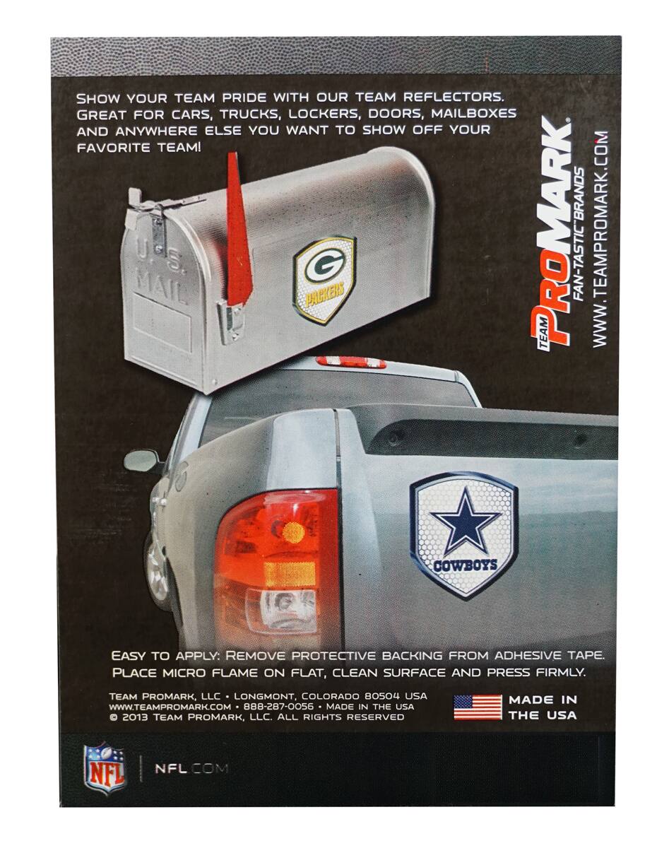 SHOW YOUR TEAM PRIDE WITH OUR TEAM REFLECTORS. GREAT FOR CARS, TRUCKS, LOCKERS, DOORS, MAILBOXES AND ANYWHERE ELSE YOU WANT TO SHOW OFF YOUR FAVORITE TEAM!

EASY TO APPLY: REMOVE PROTECTIVE BACKING FROM ADHESIVE TAPE. PLACE MICRO FLAME ON FLAT, CLEAN SURFACE AND PRESS FIRMLY.

TEAM PROMARK, LLC LONGMONT, COLORADO 80504 USA WWW.TEAMPROMARK.COM 888-287-0056

MADE IN THE USA

© 2013 TEAM PROMARK, LLC. ALL RIGHTS RESERVED

NFL NFL.COM