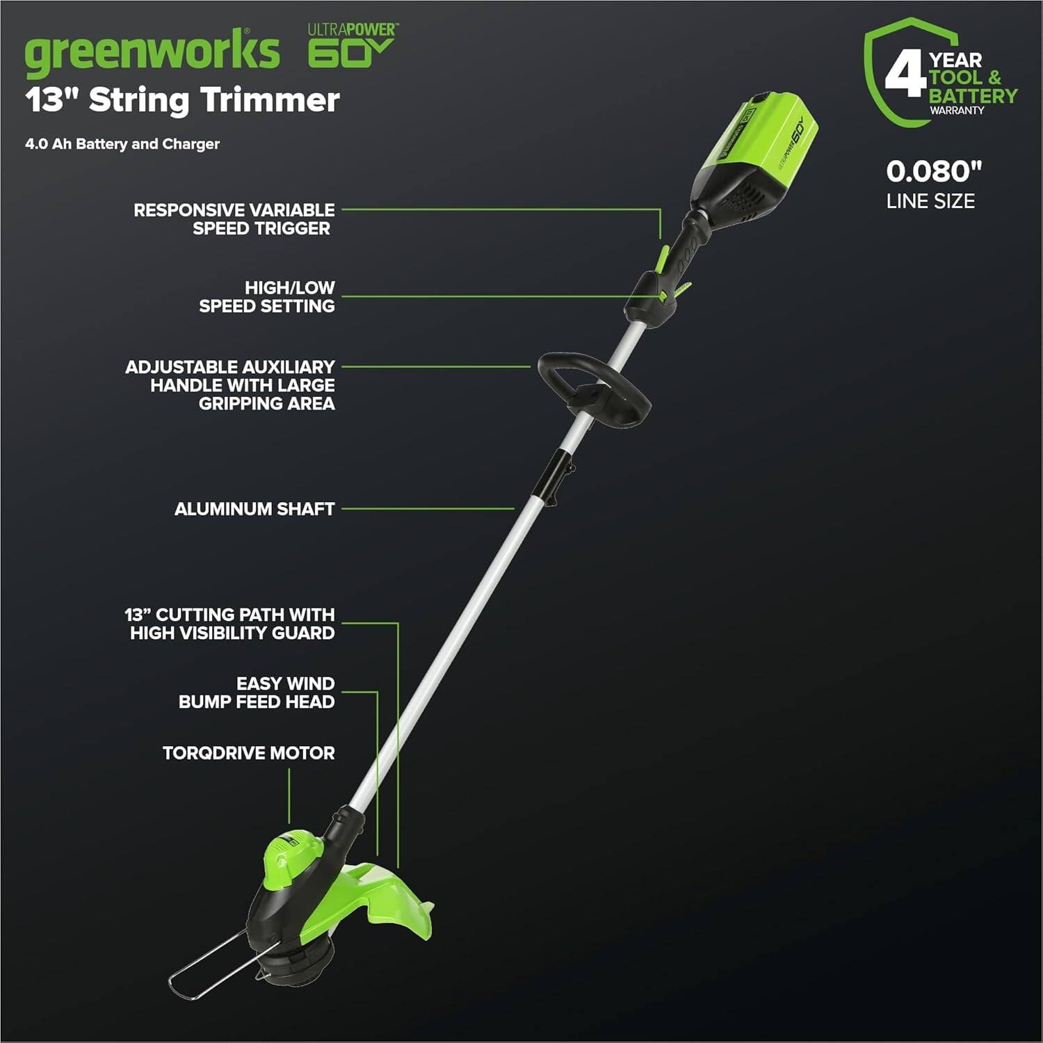 - **greenworks 60V**
- **13" String Trimmer**
- **4.0 Ah Battery and Charger**
- **RESPONSIVE VARIABLE SPEED TRIGGER**
- **HIGH/LOW SPEED SETTING**
- **ADJUSTABLE AUXILIARY HANDLE WITH LARGE GRIPPING AREA**
- **ALUMINUM SHAFT**
- **13" CUTTING PATH WITH HIGH VISIBILITY GUARD**
- **EASY WIND BUMP FEED HEAD**
- **TORQDRIVE MOTOR**
- **0.080" LINE SIZE**
- **4 YEAR TOOL & BATTERY WARRANTY**