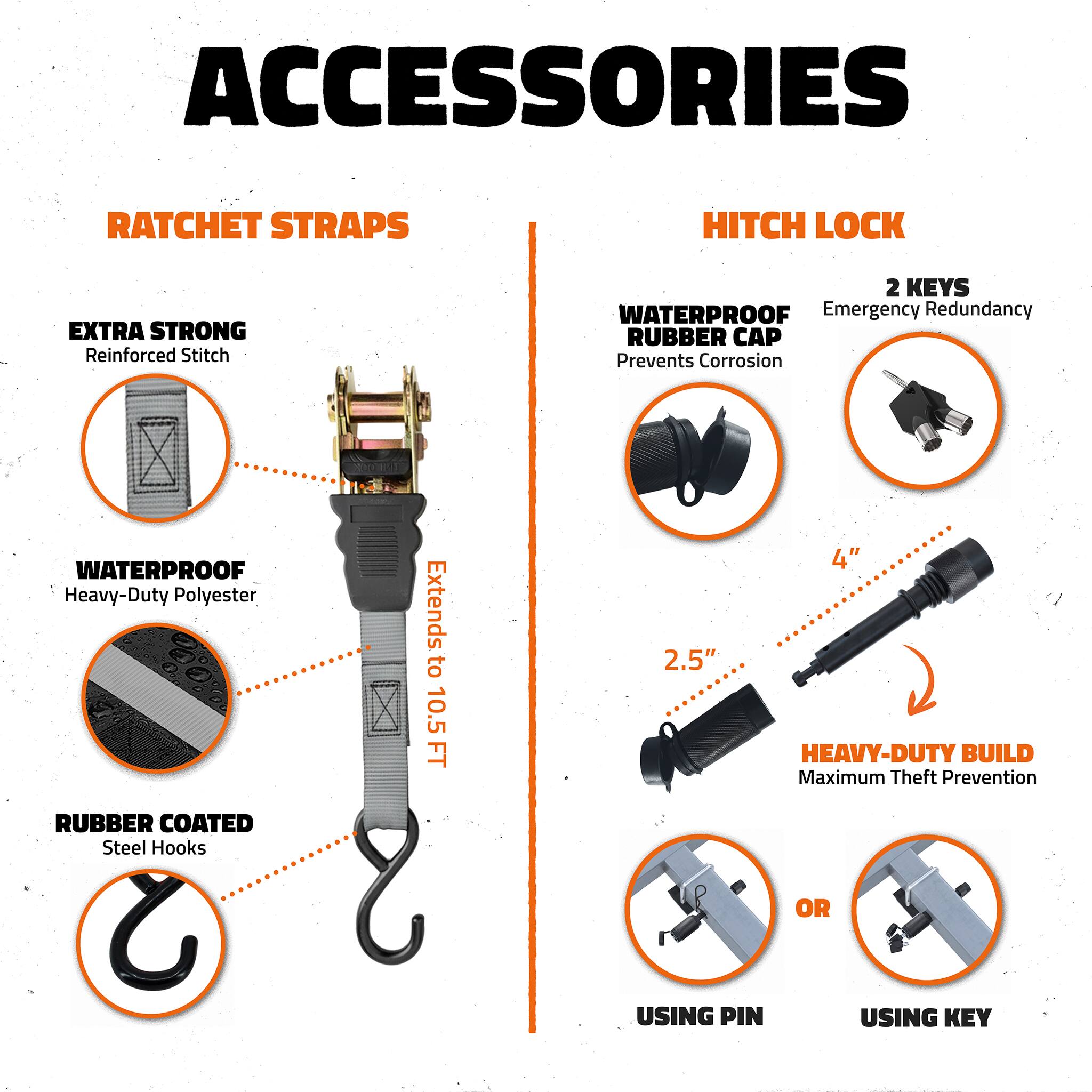 ACCESSORIES

RATCHET STRAPS
- EXTRA STRONG Reinforced Stitch
- WATERPROOF Heavy-Duty Polyester
- RUBBER COATED Steel Hooks
- Extends to 10.5 FT

HITCH LOCK
- WATERPROOF RUBBER CAP Prevents Corrosion
- 2 KEYS Emergency Redundancy
- 2.5" and 4" HEAVY-DUTY BUILD Maximum Theft Prevention
- USING PIN or USING KEY