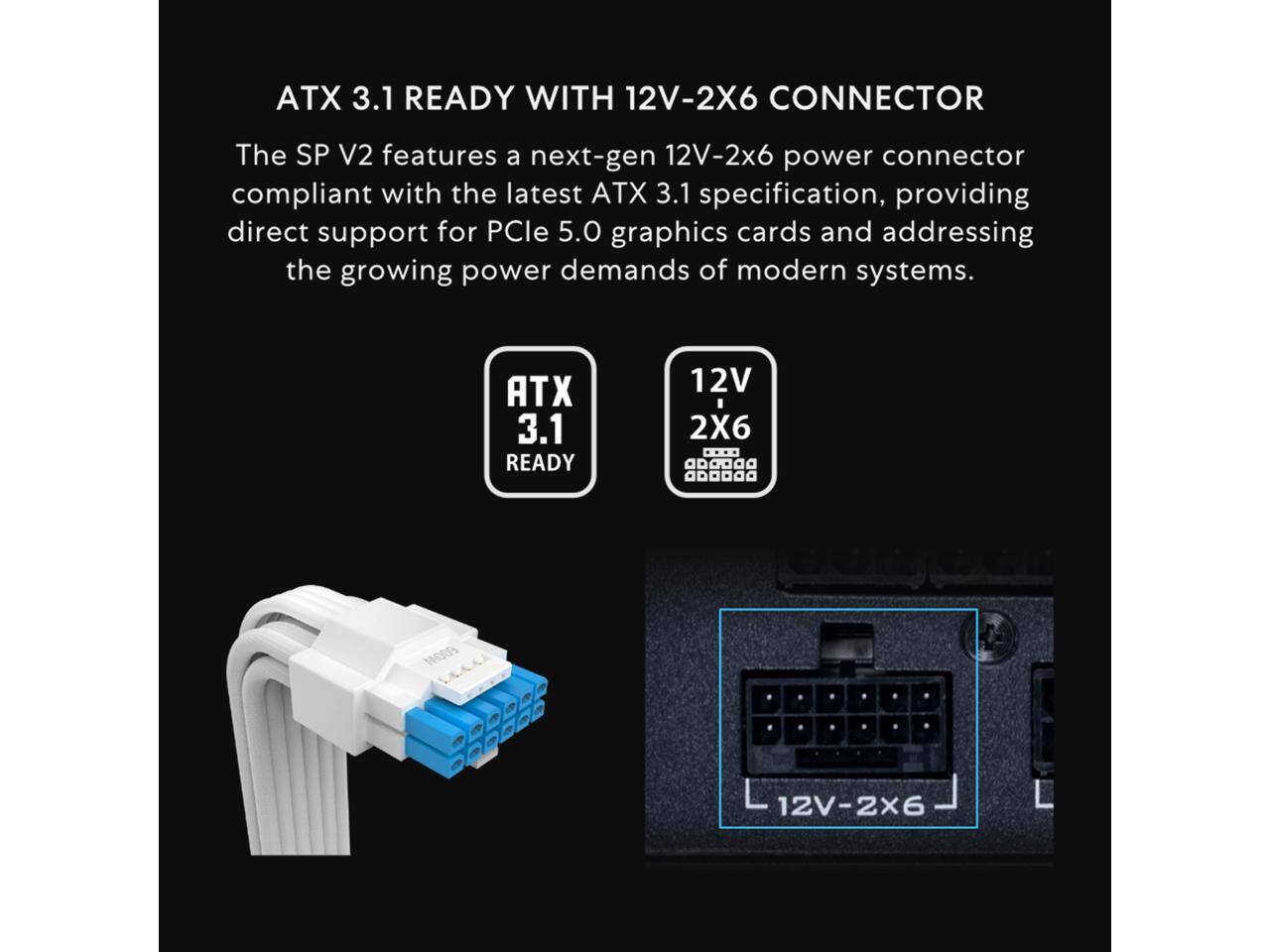 ATX 3.1 READY WITH 12V-2X6 CONNECTOR

The SP V2 features a next-gen 12V-2x6 power connector compliant with the latest ATX 3.1 specification, providing direct support for PCIe 5.0 graphics cards and addressing the growing power demands of modern systems.

ATX 3.1 READY

12V 2X6

12V-2X6
