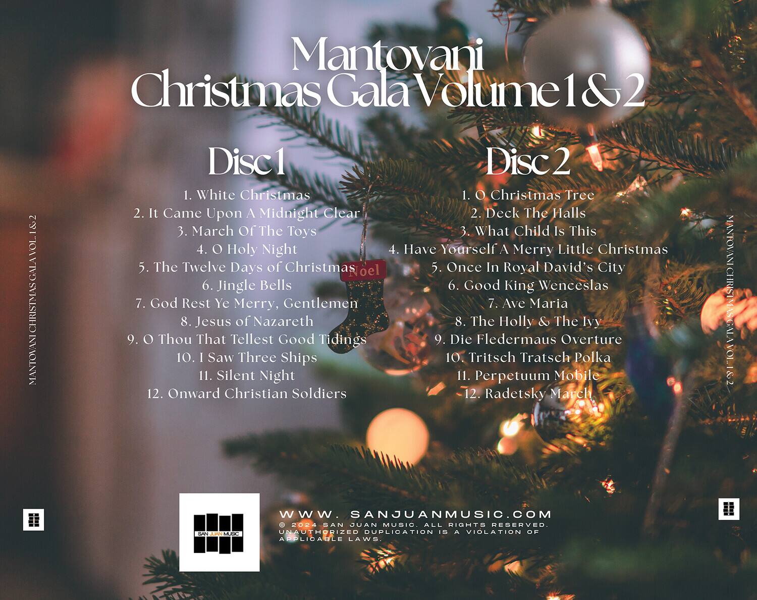 Mantovani Christmas Gala Volume 1 & 2

Disc 1
1. White Christmas
2. It Came Upon A Midnight Clear
3. March Of The Toys
4. O Holy Night
5. The Twelve Days of Christmas
6. Jingle Bells
7. God Rest Ye Merry, Gentlemen
8. Jesus of Nazareth
9. O Thou That Tellest Good Tidings
10. I Saw Three Ships
11. Silent Night
12. Onward Christian Soldiers

Disc 2
1. O Christmas Tree
2. Deck The Halls
3. What Child Is This
4. Have Yourself A Merry Little Christmas
5. Once In Royal David's City
6. Good King Wenceslas
7. Ave Maria
8. The Holly & The Ivy
9. Die Fledermaus Overture
10. Tritsch Tratsch Polka
11. Perpetuum Mobile
12. Radetsky March

www.sanjuanmusic.com

© 2024 SAN JUAN MUSIC. ALL RIGHTS RESERVED. UNAUTHORIZED DUPLICATION IS A VIOLATION OF APPLICABLE LAWS.