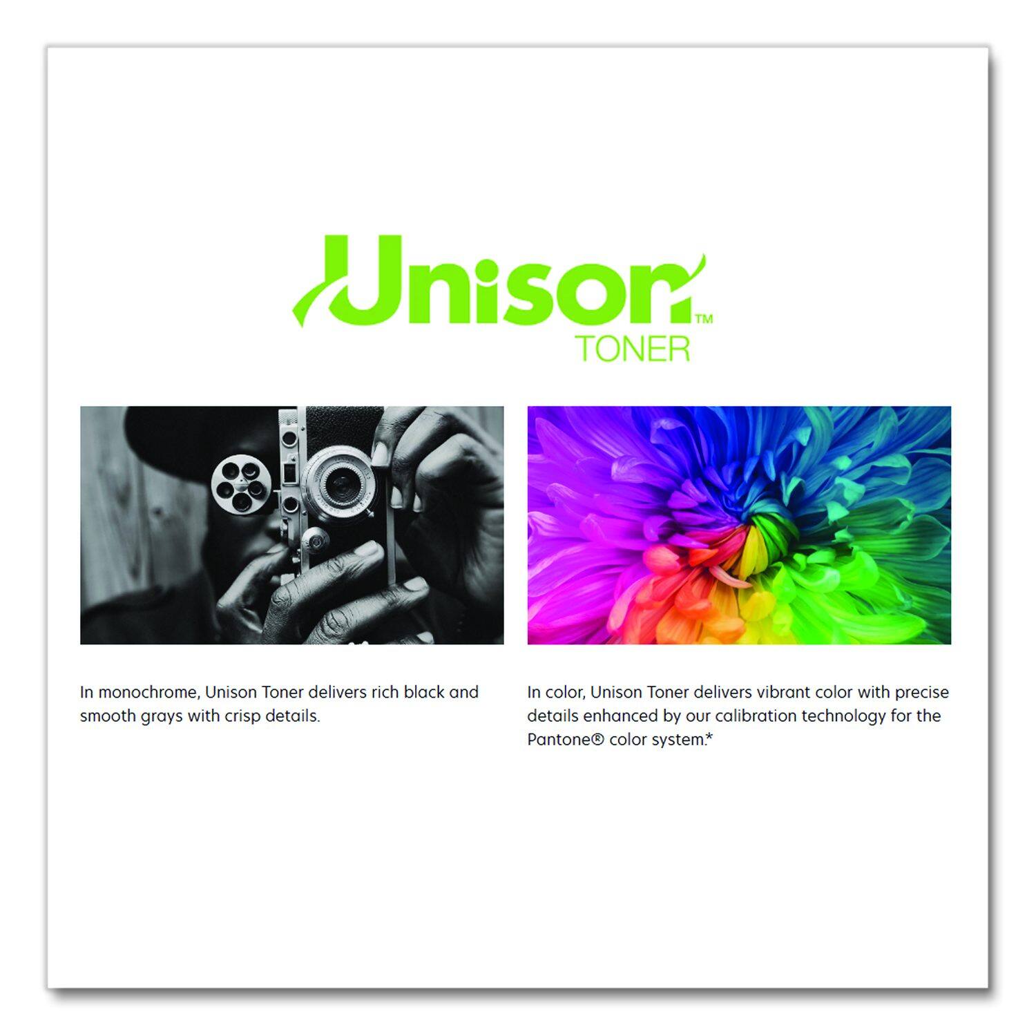 Unison™ TONER

In monochrome, Unison Toner delivers rich black and smooth grays with crisp details. In color, Unison Toner delivers vibrant color with precise details enhanced by our calibration technology for the Pantone® color system.