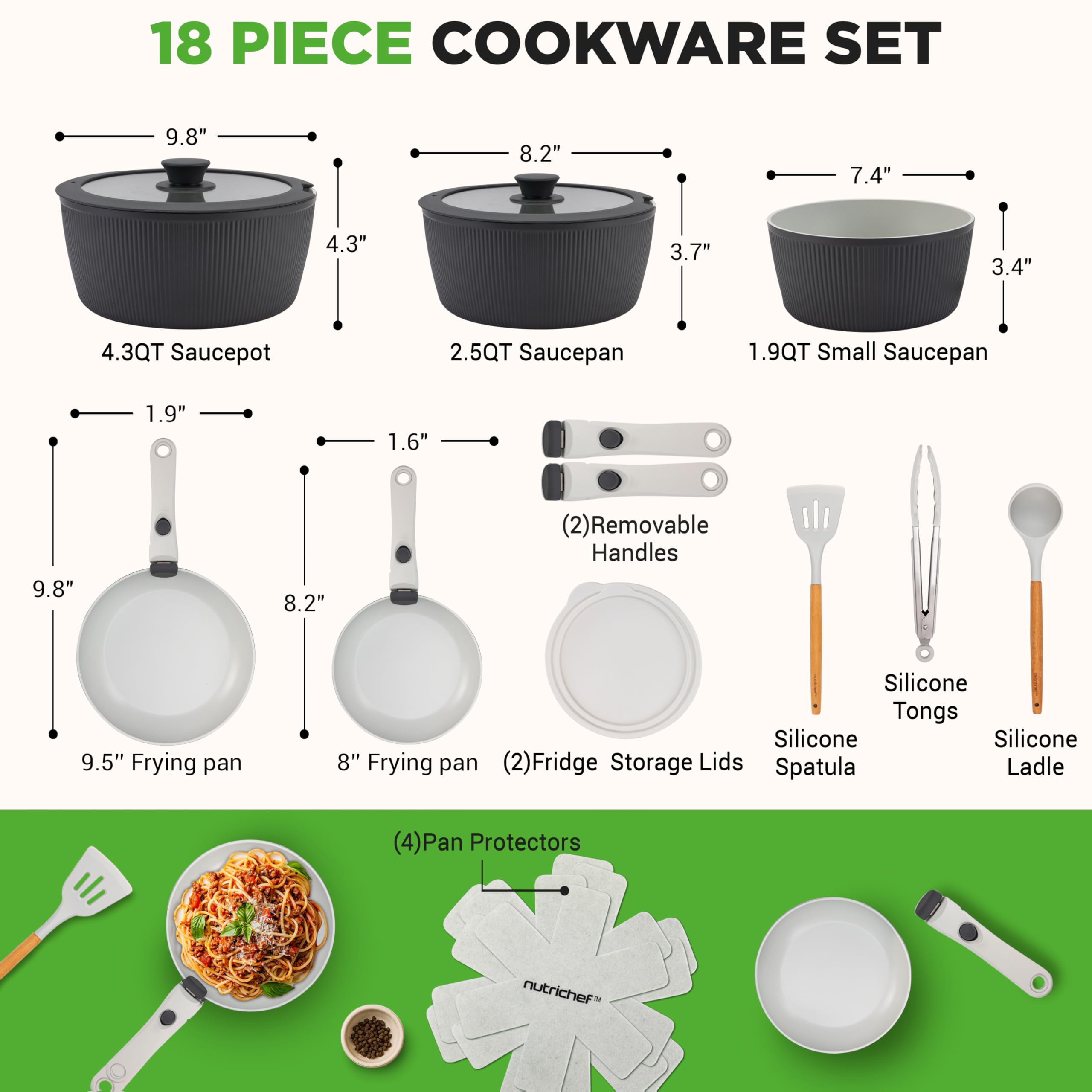 18 PIECE COOKWARE SET

- 4.3QT Saucepot: 9.8" diameter, 4.3" height
- 2.5QT Saucepan: 8.2" diameter, 3.7" height
- 1.9QT Small Saucepan: 7.4" diameter, 3.4" height
- 9.5" Frying pan: 9.8" diameter
- 8" Frying pan: 8.2" diameter
- (2) Removable Handles
- (2) Fridge Storage Lids
- Silicone Tongs
- Silicone Spatula
- Silicone Ladle
- (4) Pan Protectors
