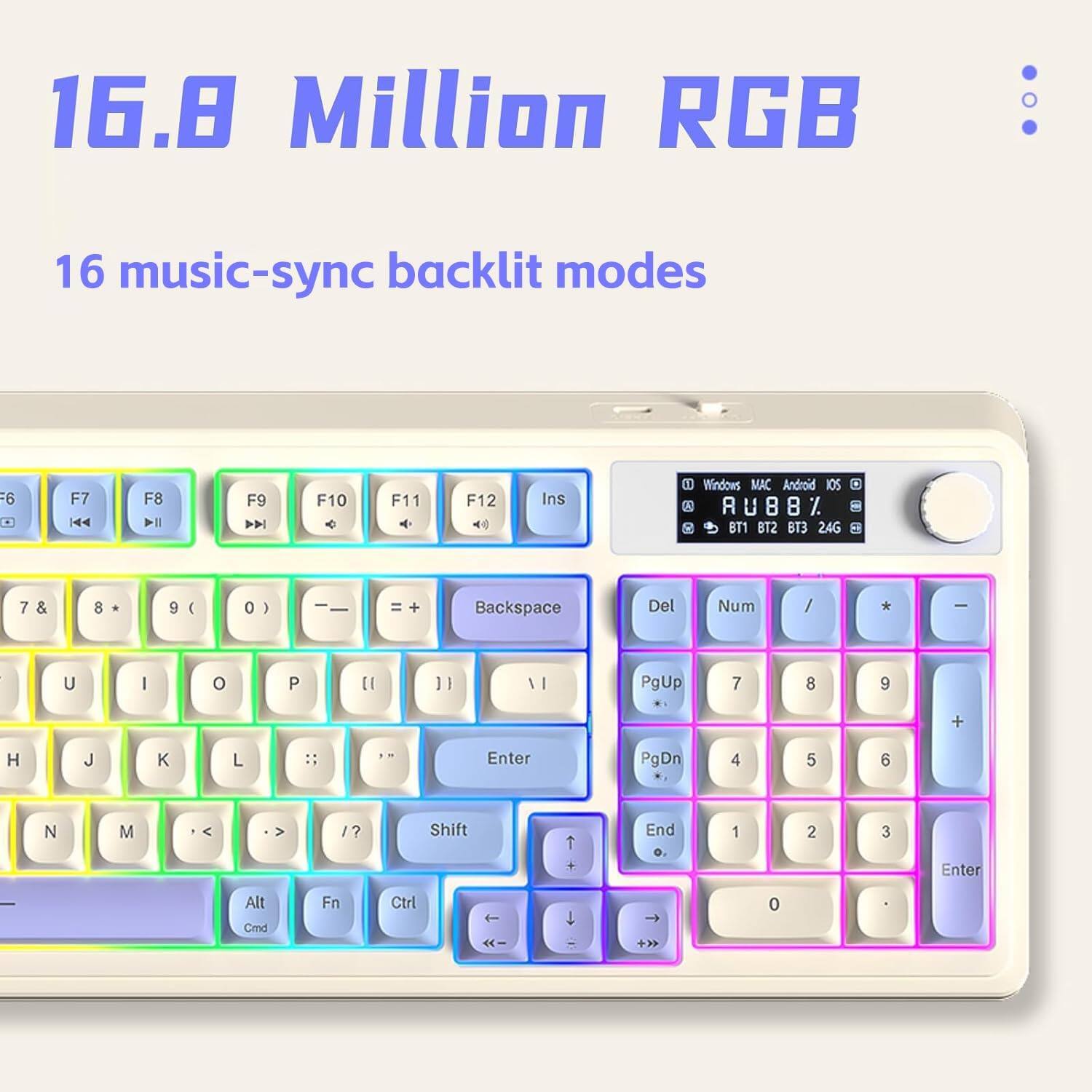 16.8 Million RGB  
16 music-sync backlit modes  

F6 F7 F8 F9 F10 F11 F12 Ins  
7 & 8 * 9 ( 0 ) - = + Backspace Del Num / * -  
U I O P [ ] \ |  
H J K L ; : ' "  
N M , < . > / ?  
Shift  
Alt Fn Ctrl  
Windows MAC Android IOS  
RU88% U 8 8 BT1 BT2 BT3 24G  
PgUp 7 8 9 +  
PgDn 4 5 6 -  
End 1 2 3 Enter  
0