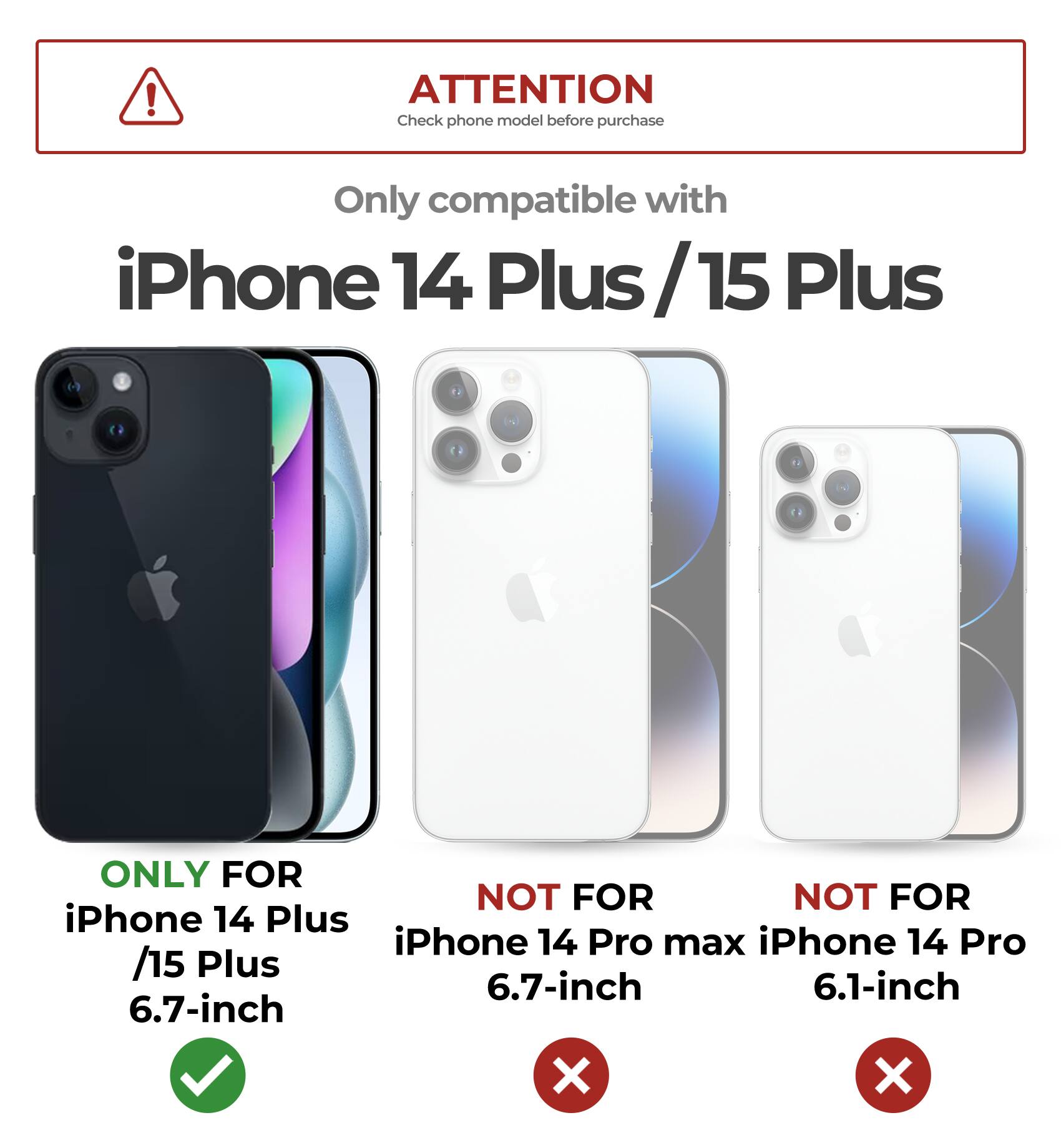 ATTENTION  
Check phone model before purchase  

Only compatible with  
iPhone 14 Plus / 15 Plus  

ONLY FOR  
iPhone 14 Plus / 15 Plus  
6.7-inch  

NOT FOR  
iPhone 14 Pro max  
6.7-inch  

NOT FOR  
iPhone 14 Pro  
6.1-inch