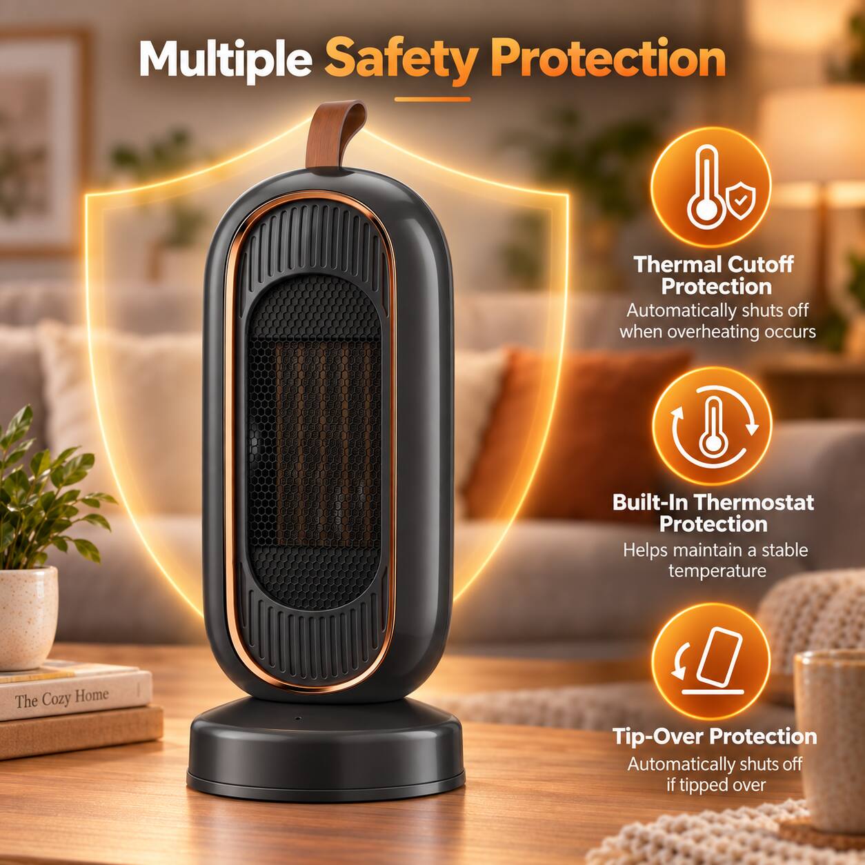Multiple Safety Protection

Thermal Cutoff Protection
Automatically shuts off when overheating occurs

Built-In Thermostat Protection
Helps maintain a stable temperature

Tip-Over Protection
Automatically shuts off if tipped over
