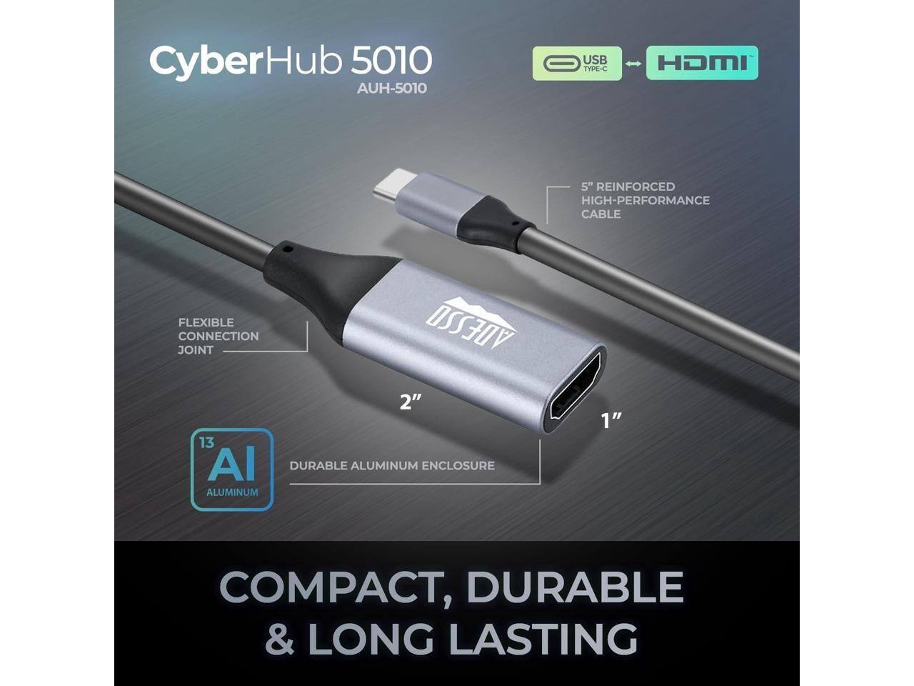 CyberHub 5010  
AUH-5010  
USB TYPE-C HDMI  
5" REINFORCED HIGH-PERFORMANCE CABLE  
FLEXIBLE JOINT CONNECTION  
2"  
13 Al DURABLE ALUMINUM ENCLOSURE  
1"  
COMPACT, DURABLE & LONG LASTING