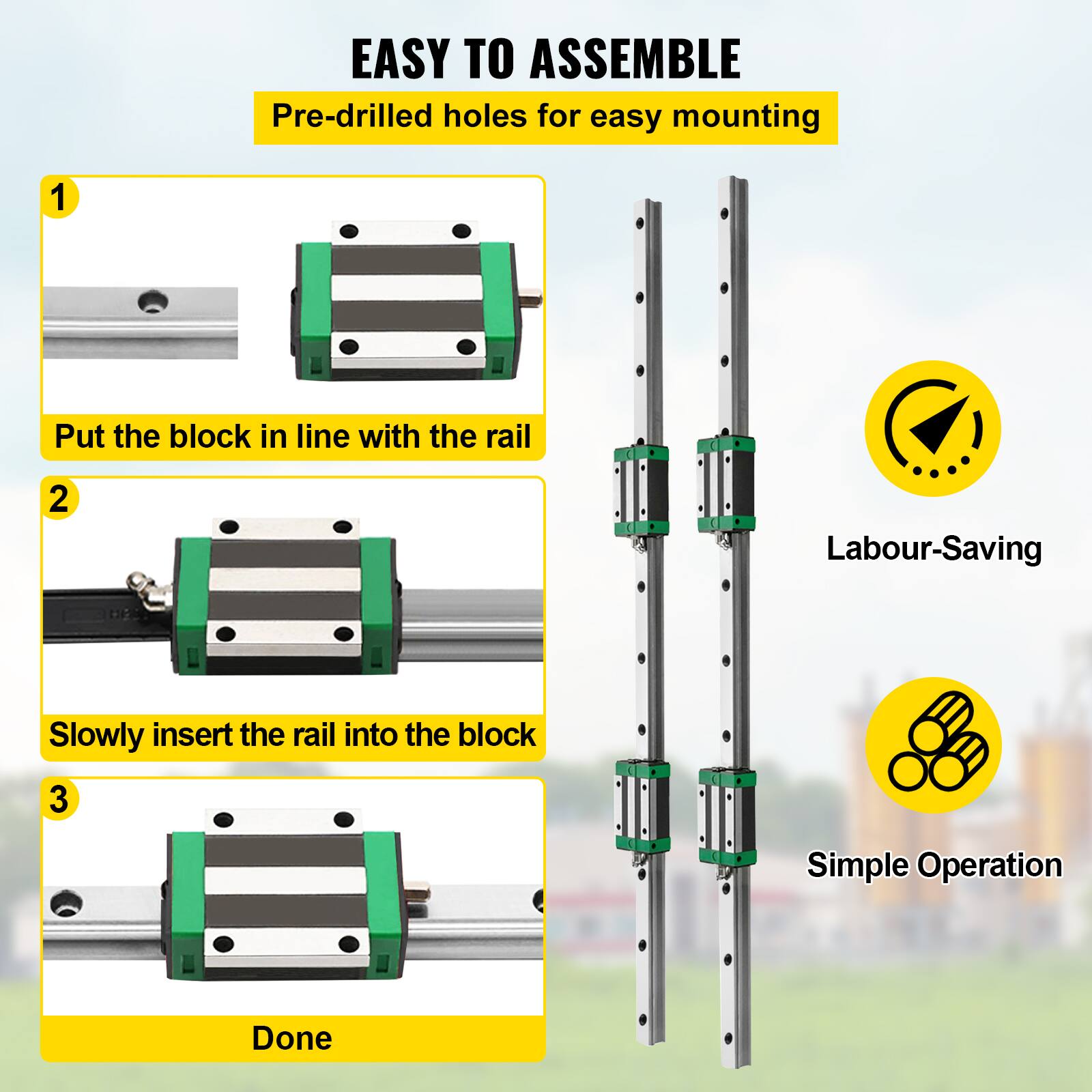 EASY TO ASSEMBLE  
Pre-drilled holes for easy mounting

1. Put the block in line with the rail  
2. Slowly insert the rail into the block  
3. Done

Labour-Saving  
Simple Operation
