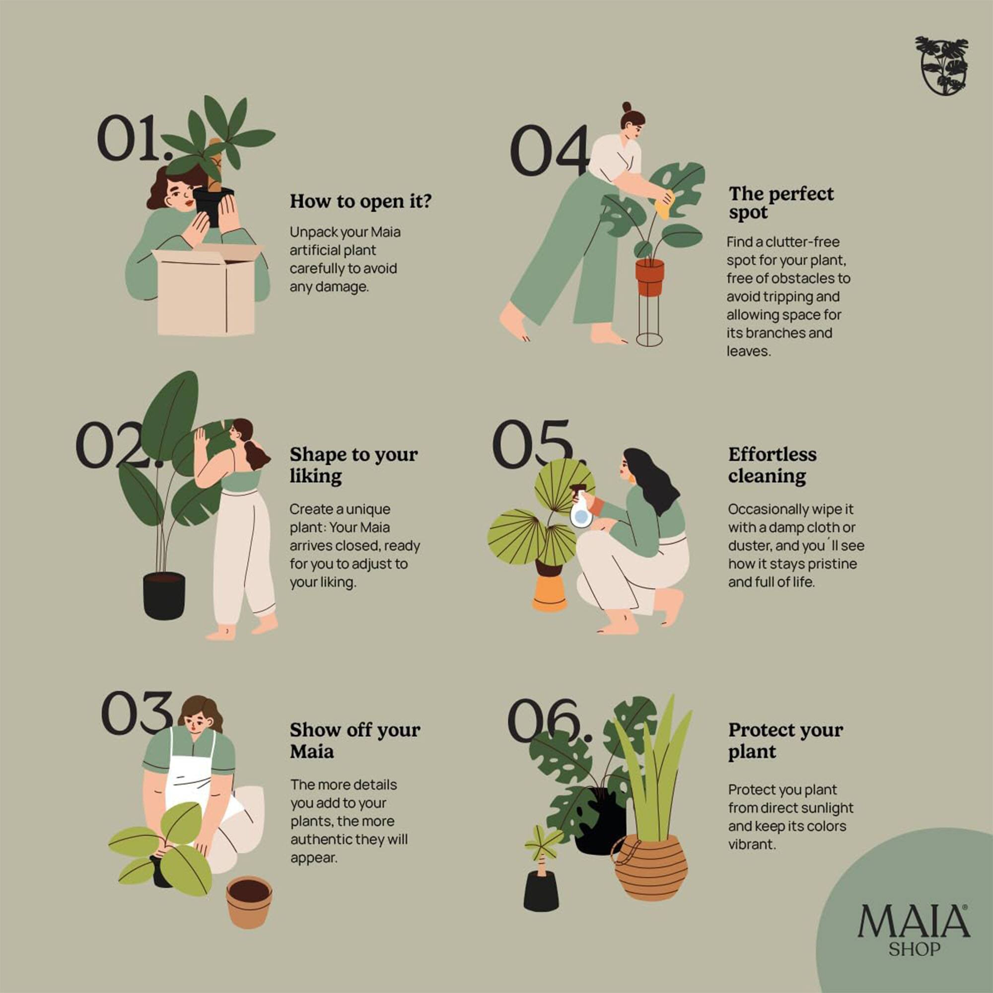 01. How to open it?
Unpack your Maia artificial plant carefully to avoid any damage.

02. Shape to your liking
Create a unique plant: Your Maia arrives closed, ready for you to adjust to your liking.

03. Show off your Maia
The more details you add to your plants, the more authentic they will appear.

04. The perfect spot
Find a clutter-free spot for your plant, free of obstacles to avoid tripping and allowing space for its branches and leaves.

05. Effortless cleaning
Occasionally wipe it with a damp cloth or duster, and you'll see how it stays pristine and full of life.

06. Protect your plant
Protect your plant from direct sunlight and keep its colors vibrant.

MAIA SHOP