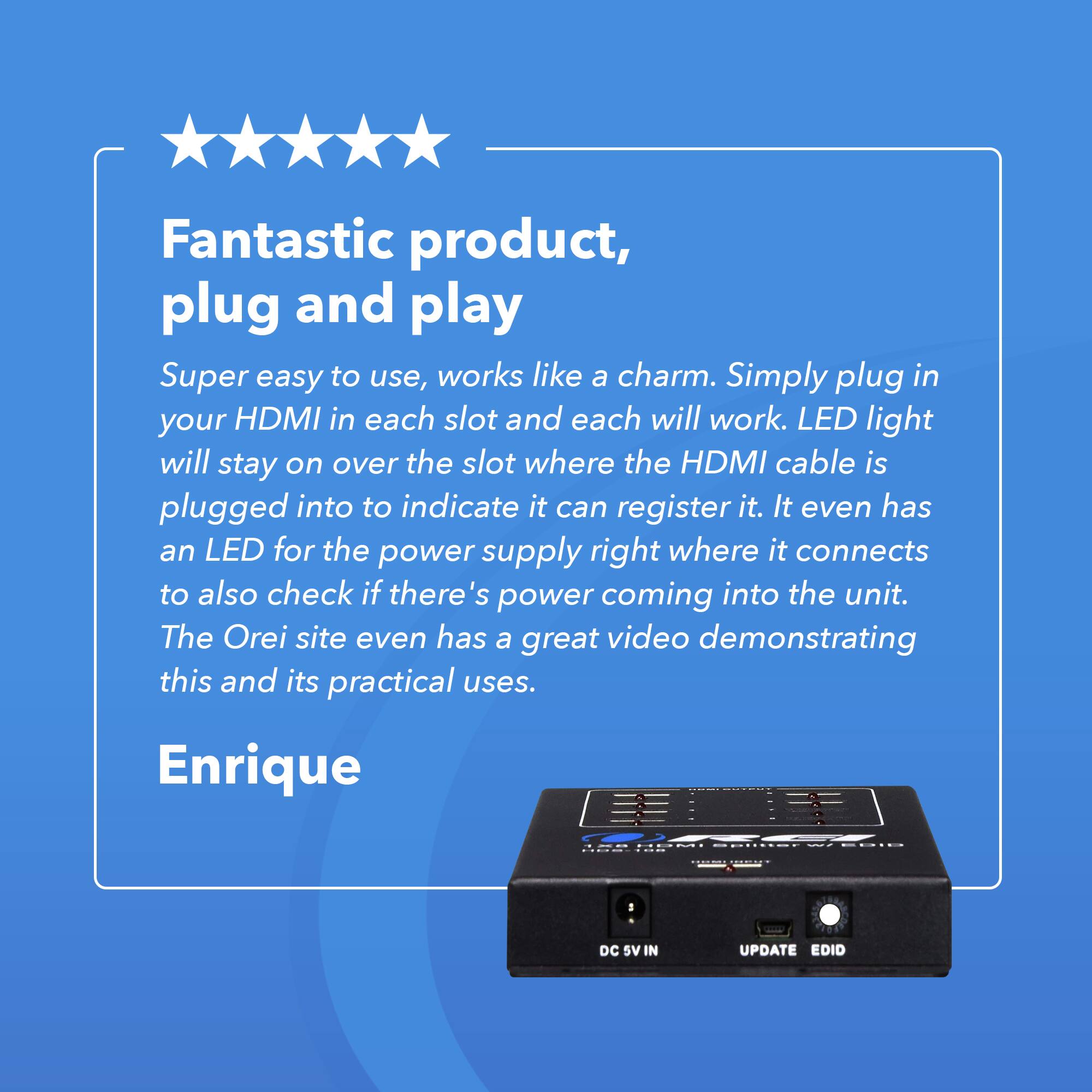 Fantastic product, plug and play
Super easy to use, works like a charm. Simply plug in your HDMI in each slot and each will work. LED light will stay on over the slot where the HDMI cable is plugged into to indicate it can register it. It even has an LED for the power supply right where it connects to also check if there's power coming into the unit. The Orei site even has a great video demonstrating this and its practical uses.
Enrique
DC SV IN UPDATE EDID