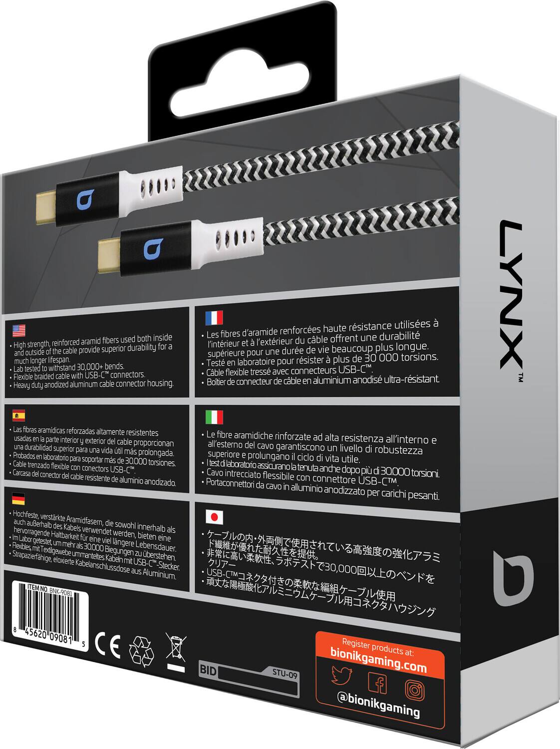 **LYNX**

**High strength, reinforced aramid fibers used both inside and outside of the cable provide superior durability for a much longer lifespan.**
- Lab-tested to withstand 30,000+ bends.
- Flexible braided cable with USB-C connectors.
- Heavy duty anodized aluminum cable connector housing.

**Les fibres d'aramide renforcées haute résistance utilisées à l'intérieur et à l'extérieur du câble offrent une durabilité supérieure pour une durée de vie beaucoup plus longue.**
- Testé en laboratoire pour résister à plus de 30 000 torsions.
- Câble flexible tressé avec connecteur en aluminium anodisé ultra-résistant.

**Las fibras aramidicas reforzadas altamente resistentes usadas en la parte interior y exterior del cable proporcionan una durabilidad superior y prolongan la vida útil.**
- Probados en laboratorio para soportar más de 30 000 torsiones.
- Cable trenzado flexible con conector de cable resistente de aluminio anodizado.

**Hochfeste, verstärkte Aramidfasern, die sowohl innerhalb als auch außen des Kabels verwendet werden, bieten eine viel längere Lebensdauer.**
- Lab-tested to withstand 30,000+ bends.
- Flexible braided cable with USB-C connectors.
- Heavy duty anodized aluminum cable connector housing.

**ケーブルの内・外両面に高強度の強化アラミド繊維を使用し、非常に優れた耐久性を提供。**
- 耐久性を高め、柔軟性と耐久性を兼ね備えたUSB-Cケーブル。
- 超柔軟な編組ケーブルを使用。

**Register products at:**
bionikgaming.com
@bionikgaming

**ITEM NO: BKN-9081**

**STU-09**

**45620 09081**

**CE**

**BID**
