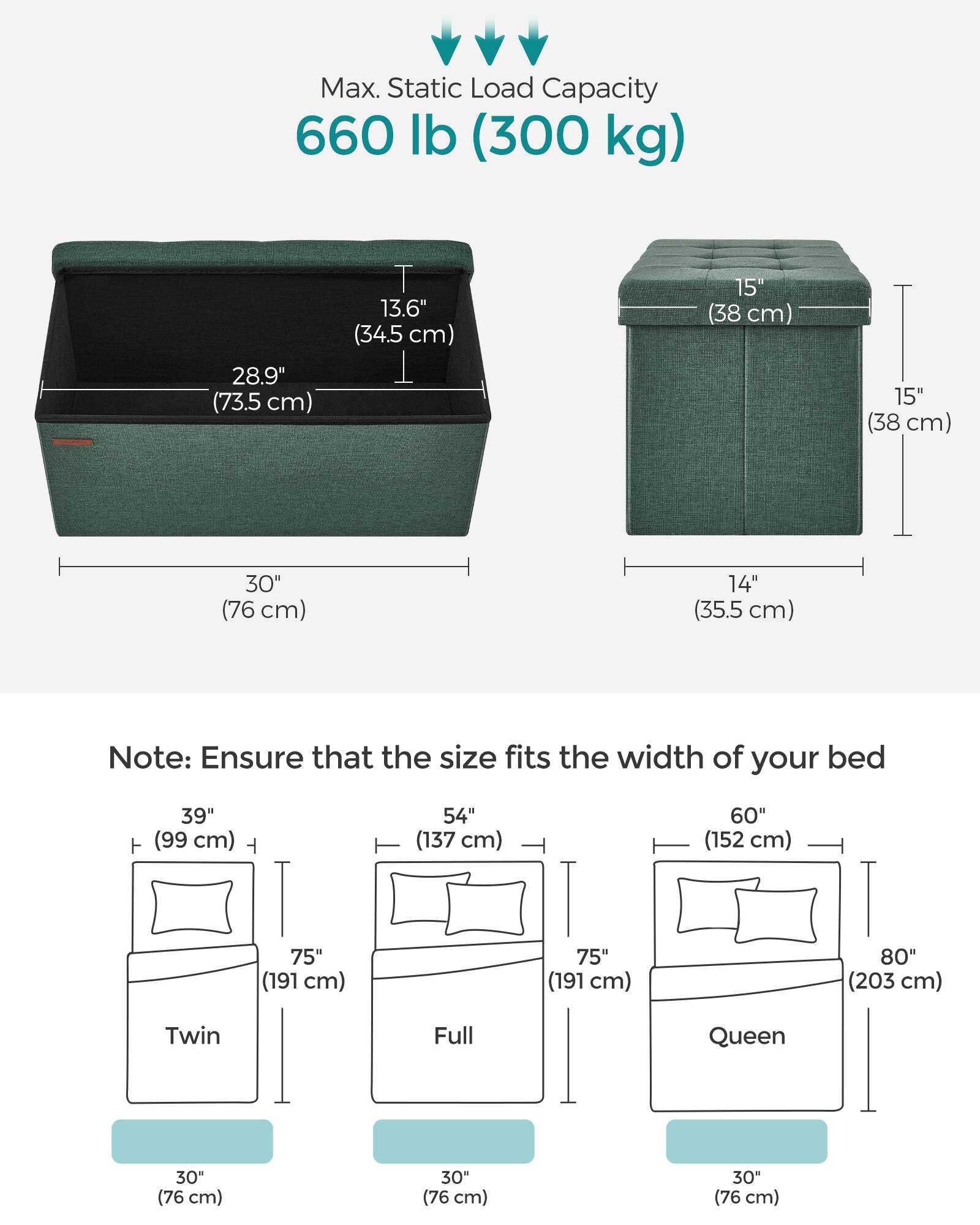 Max. Static Load Capacity: 660 lb (300 kg)

Dimensions:
- Length: 30" (76 cm)
- Width: 28.9" (73.5 cm)
- Height: 13.6" (34.5 cm)
- Height (other side): 15" (38 cm)
- Height (other side): 15" (38 cm)
- Height (other side): 30" (76 cm)
- Height (other side): 14" (35.5 cm)

Note: Ensure that the size fits the width of your bed

Bed Sizes:
- Twin: 39" (99 cm) wide
- Full: 54" (137 cm) wide
- Queen: 60" (152 cm) wide
- Queen: 75" (191 cm) wide
- Queen: 80" (203 cm) wide

All bed sizes have a depth of 30" (76 cm).