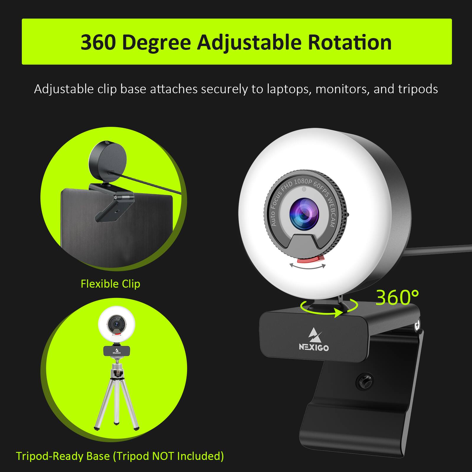 360 Degree Adjustable Rotation

Adjustable clip base attaches securely to laptops, monitors, and tripods

Flexible Clip

Tripod-Ready Base (Tripod NOT Included)

1080p FHD 60FPS Focus Auto WEBCAM

NEXIGO