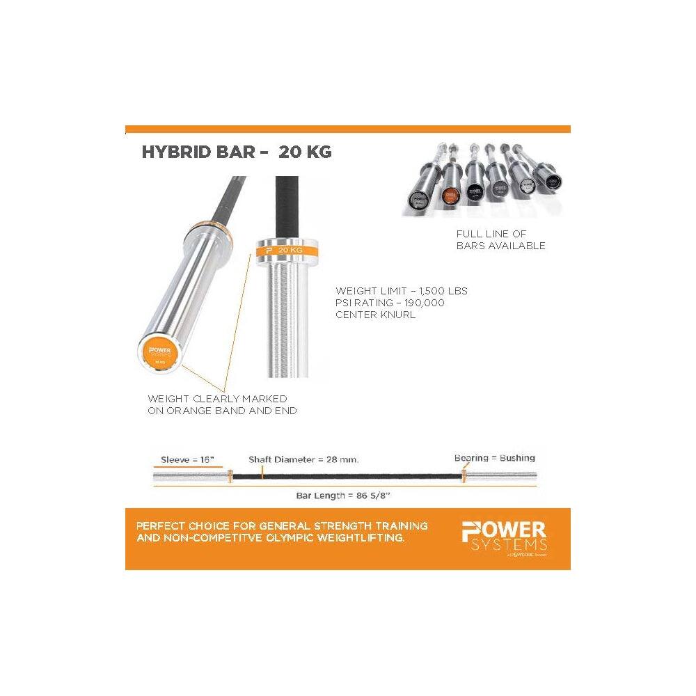 HYBRID BAR - 20 KG  
FULL LINE OF BARS AVAILABLE  
WEIGHT LIMIT - 1,500 LBS  
PSI RATING - 190,000  
CENTER KNURL  
WEIGHT CLEARLY MARKED ON ORANGE BAND AND END  
Sleeve - 16"  
Shaft Diameter - 28 mm  
Bearing - Bushing  
Bar Length - 86 5/8"  
PERFECT CHOICE FOR GENERAL STRENGTH TRAINING AND NON-COMPETITIVE OLYMPIC WEIGHTLIFTING.  
POWER SYSTEMS