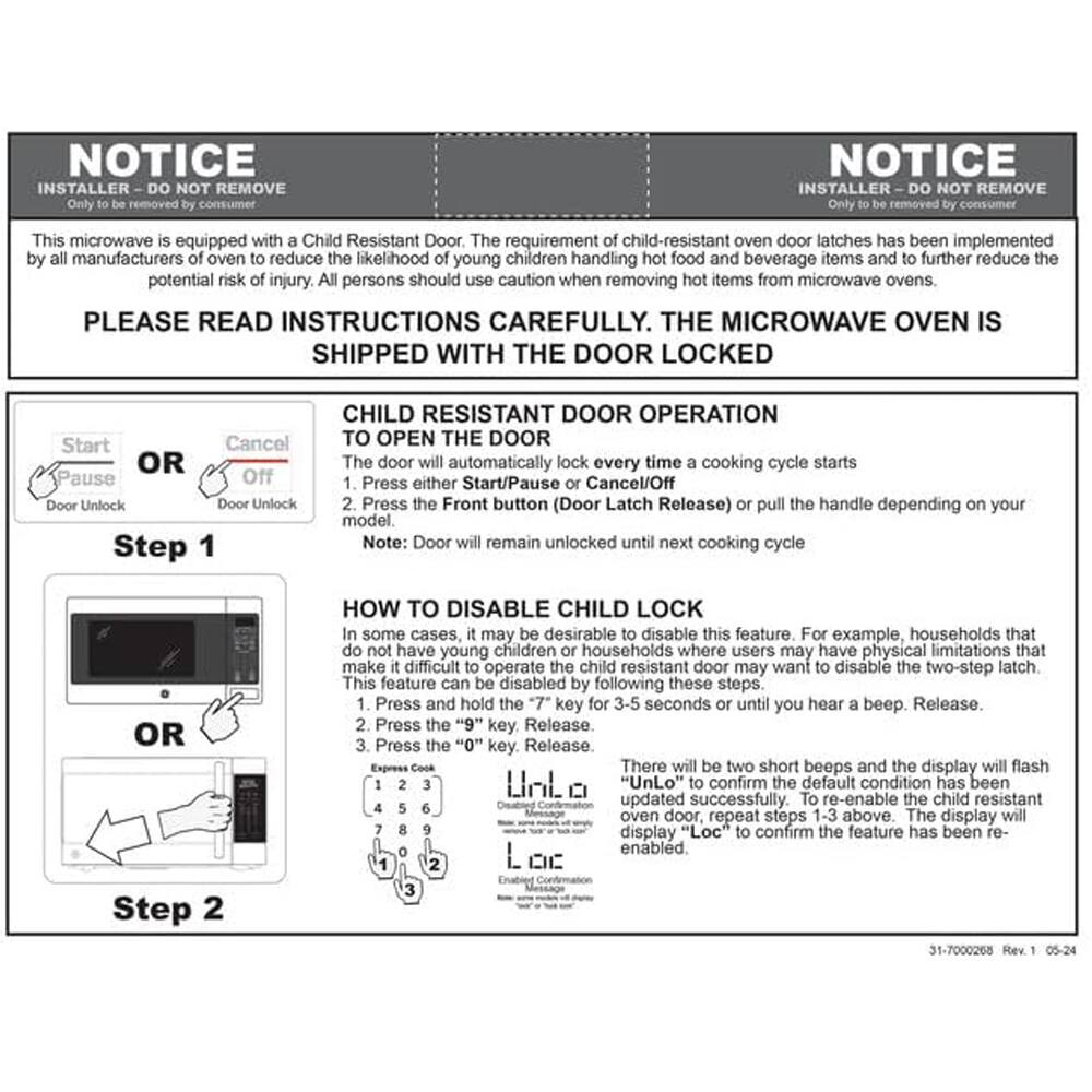 NOTICE  
INSTALLER - DO NOT REMOVE  
Only to be removed by consumer  

This microwave is equipped with a Child Resistant Door. The requirement of child-resistant oven door latches has been implemented by all manufacturers of ovens to reduce the likelihood of young children handling hot food and beverage items and to further reduce the potential risk of injury. All persons should use caution when removing hot items from microwave ovens.  

PLEASE READ INSTRUCTIONS CAREFULLY. THE MICROWAVE OVEN IS SHIPPED WITH THE DOOR LOCKED  

CHILD RESISTANT DOOR OPERATION  
TO OPEN THE DOOR  
1. The door will automatically lock every time a cooking cycle starts  
2. Press either Start/Pause or Cancel/Off  
3. Press the Front button (Door Latch Release) or pull the handle depending on your model.  
Note: Door will remain unlocked until next cooking cycle  

HOW TO DISABLE CHILD LOCK  
In some cases, it may be desirable to disable this feature. For example, households that do not have young children or households where users may have physical limitations that make it difficult to operate the child-resistant oven door may want to disable the two-step latch. This feature can be disabled by following these steps:  
1. Press and hold the
