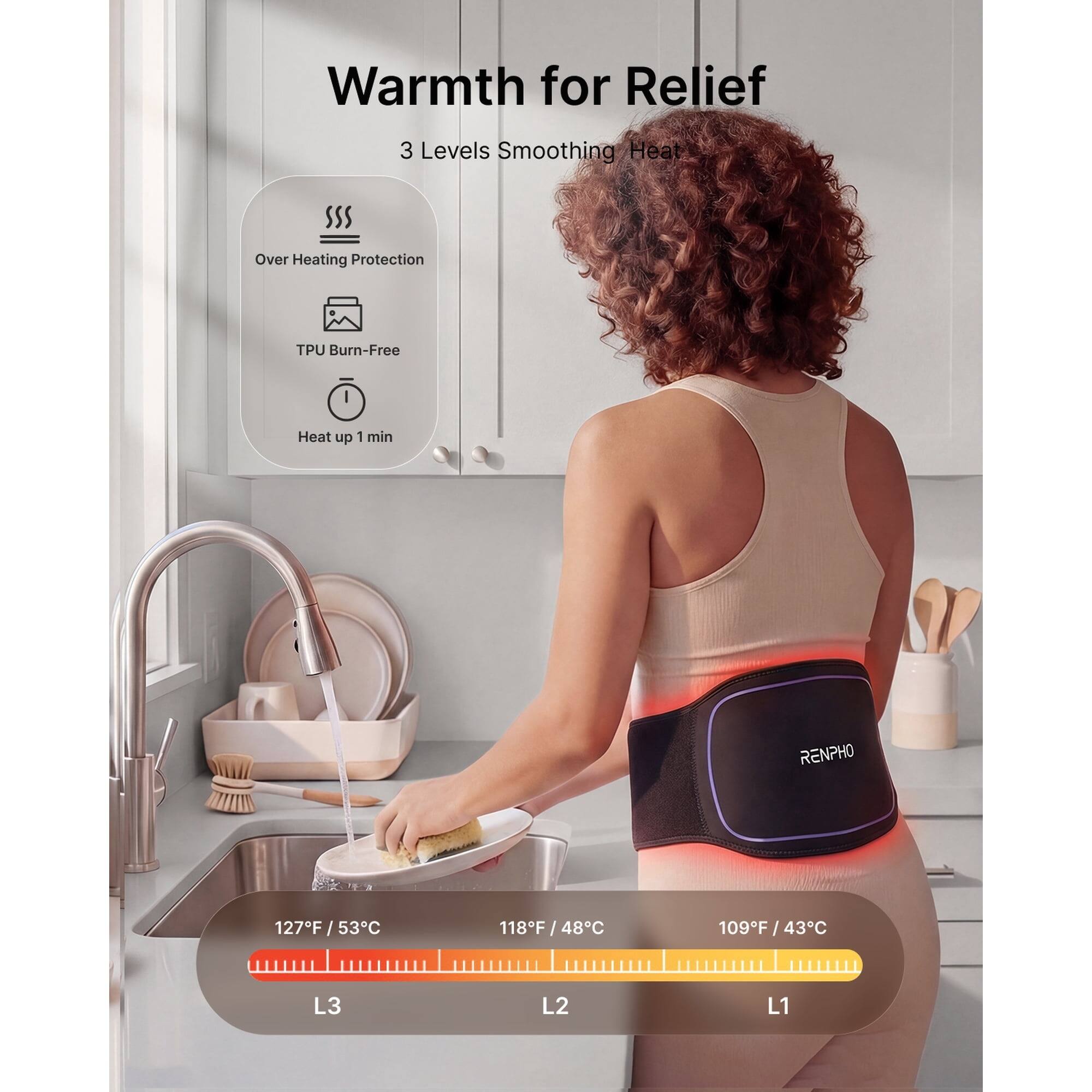 Warmth for Relief  
3 Levels Smoothing Heat  
Over Heating Protection  
TPU Burn-Free  
Heat up 1 min  
RENPHO  
127°F / 53°C  
118°F / 48°C  
109°F / 43°C  
L3 L2 L1