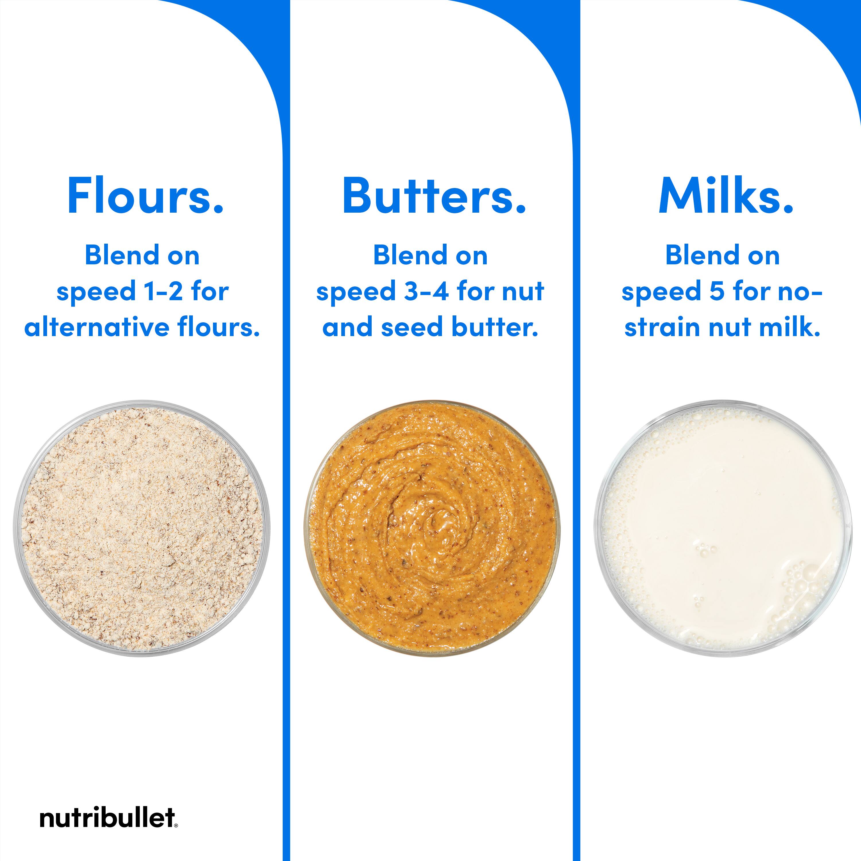 Flours: Blend on speed 1-2 for alternative flours.
Butters: Blend on speed 3-4 for nut and seed butter.
Milks: Blend on speed 5 for no-strain nut milk.