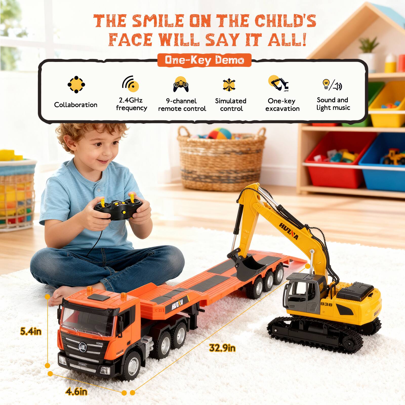 THE SMILE ON THE CHILD'S FACE WILL SAY IT ALL!

One-Key Demo

- Collaboration
- 2.4GHz frequency
- 9-channel remote control
- Simulated control
- One-key excavation
- Sound and light music

Dimensions:
- Truck: 5.4in x 32.9in
- Excavator: 4.6in
