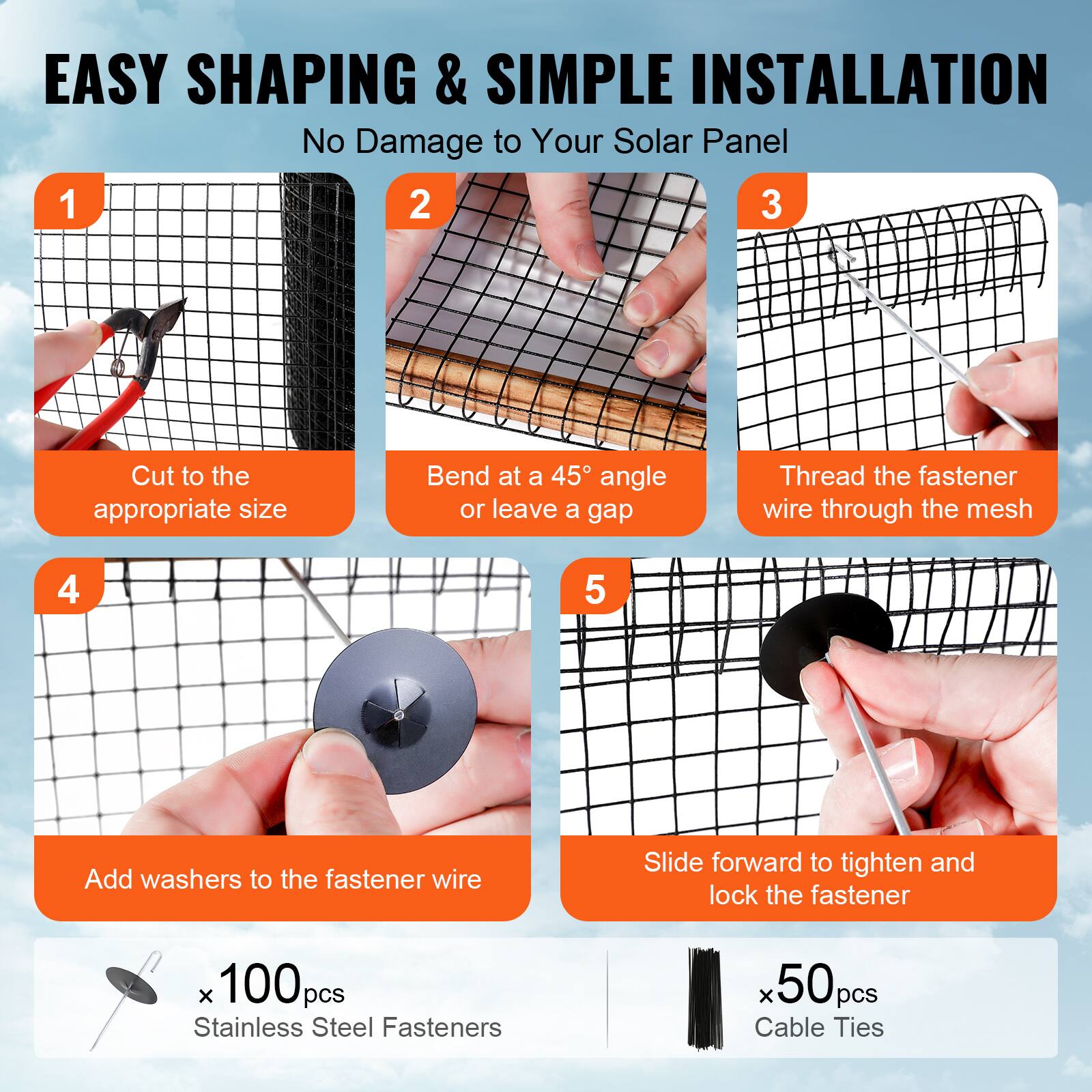 EASY SHAPING & SIMPLE INSTALLATION  
No Damage to Your Solar Panel

1. Cut to the appropriate size
2. Bend at a 45° angle or leave a gap
3. Thread the fastener wire through the mesh
4. Add washers to the fastener wire
5. Slide forward to tighten and lock the fastener

x 100pcs Stainless Steel Fasteners  
x 50pcs Cable Ties