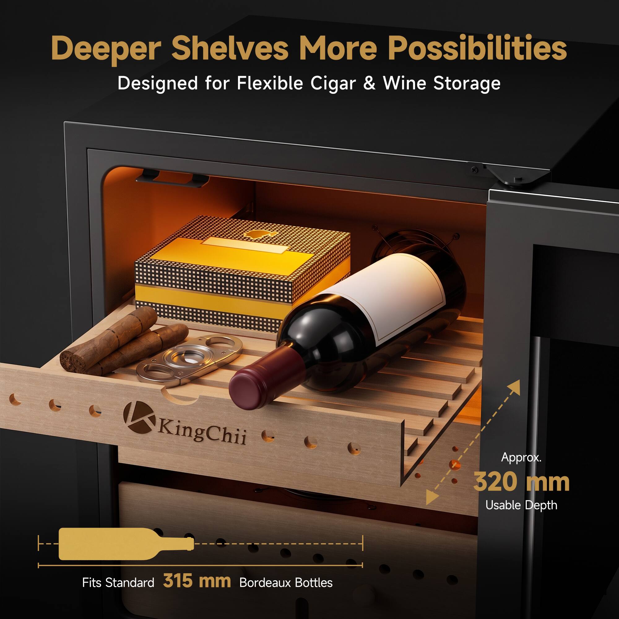 Deeper Shelves More Possibilities  
Designed for Flexible Cigar & Wine Storage

KingChii  
Approx. 320 mm Usable Depth  
Fits Standard 315 mm Bordeaux Bottles