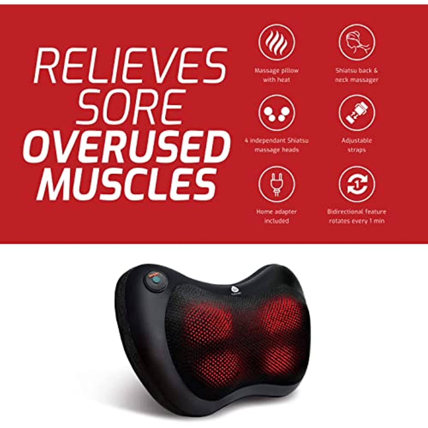 RELIEVES SORE OVERUSED MUSCLES

- Massage pillow with heat
- Shiatsu back & neck massager
- 4 independent Shiatsu massage heads
- Adjustable straps
- Home adapter included
- Bidirectional feature rotates every 1 min