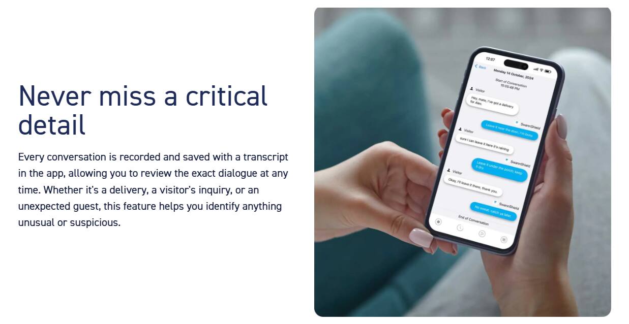 Never miss a critical detail. Every conversation is recorded and saved with a transcript in the app, allowing you to review the exact dialogue at any time. Whether it's a delivery, a visitor's inquiry, or an unexpected guest, this feature helps you identify anything unusual or suspicious.