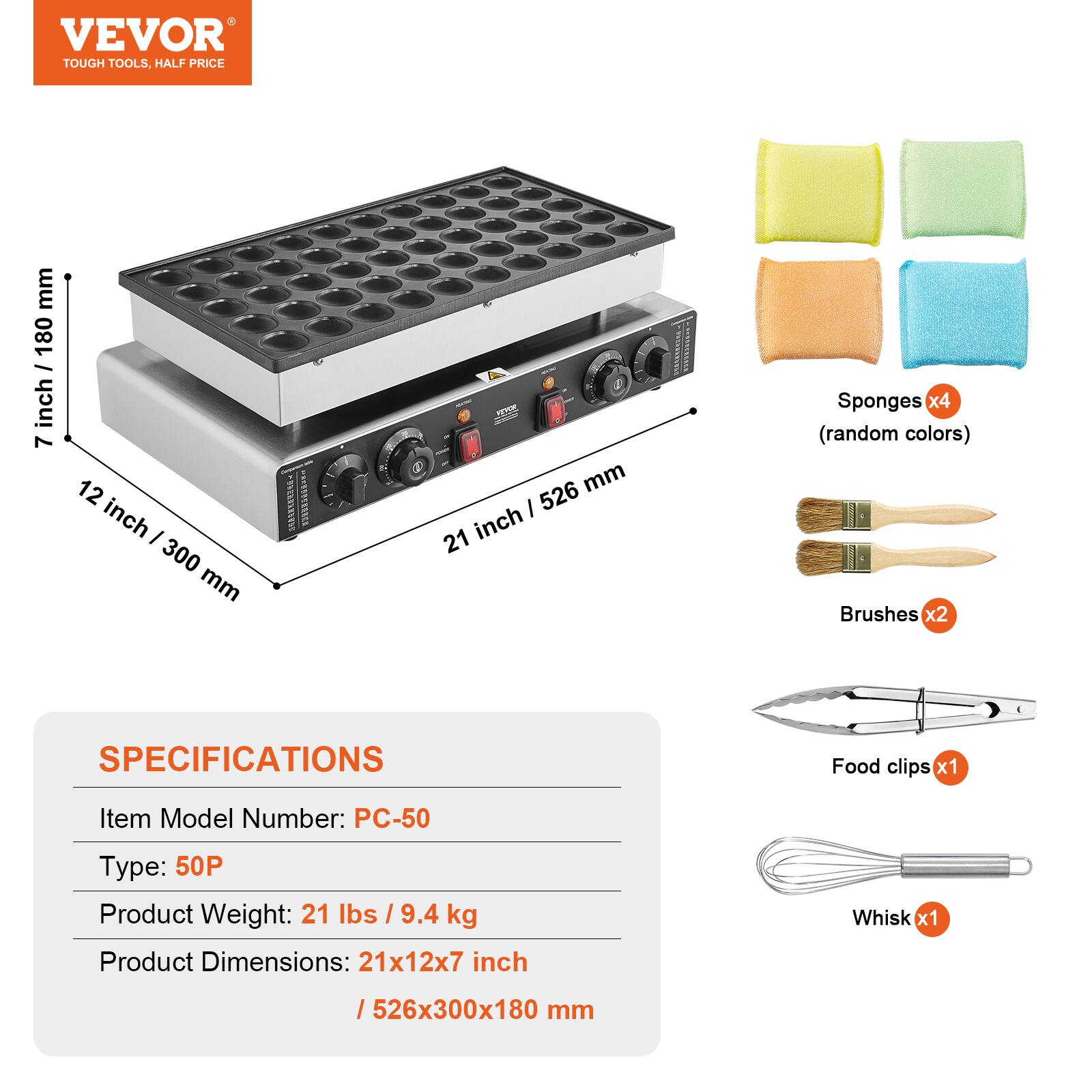 VEVOR TOUGH TOOLS, HALF PRICE

mm / 180 7 inch
12 inch I 300 mm

WWW.CREECE
1:
526 mm 21 inch
Sponges x4 (random colors) Brushes x2
SPECIFICATIONS
Food clips x1
Item Model Number: PC-50
Type: 50P Product Weight: 21 lbs / 9.4 kg Product Dimensions: 21x12x7 inch
Whisk x1
/526x300x180 mm