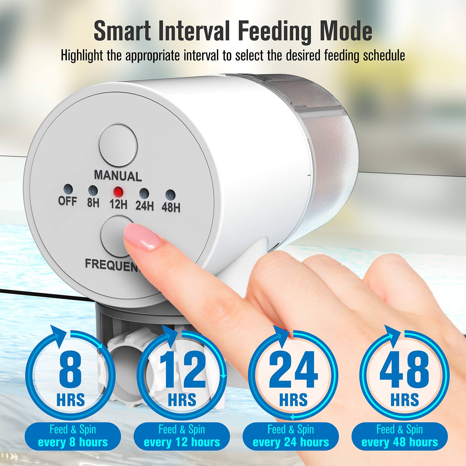 Smart Interval Feeding Mode  
Highlight the appropriate interval to select the desired feeding schedule  

MANUAL  
OFF 8H 12H 24H 48H  

FREQUEN  

8 HRS  
Feed & Spin every 8 hours  

12 HRS  
Feed & Spin every 12 hours  

24 HRS  
Feed & Spin every 24 hours  

48 HRS  
Feed & Spin every 48 hours