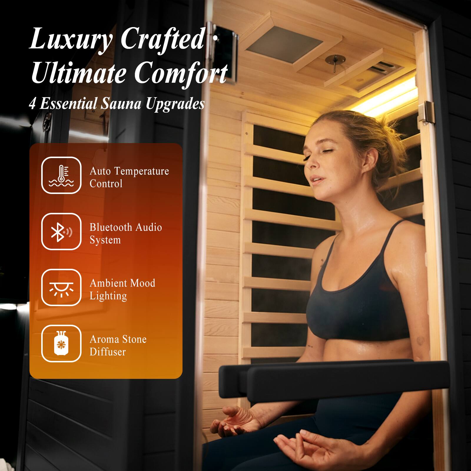 Luxury Crafted Ultimate Comfort  
4 Essential Sauna Upgrades  
- Auto Temperature Control  
- Bluetooth Audio System  
- Ambient Mood Lighting  
- Aroma Stone Diffuser