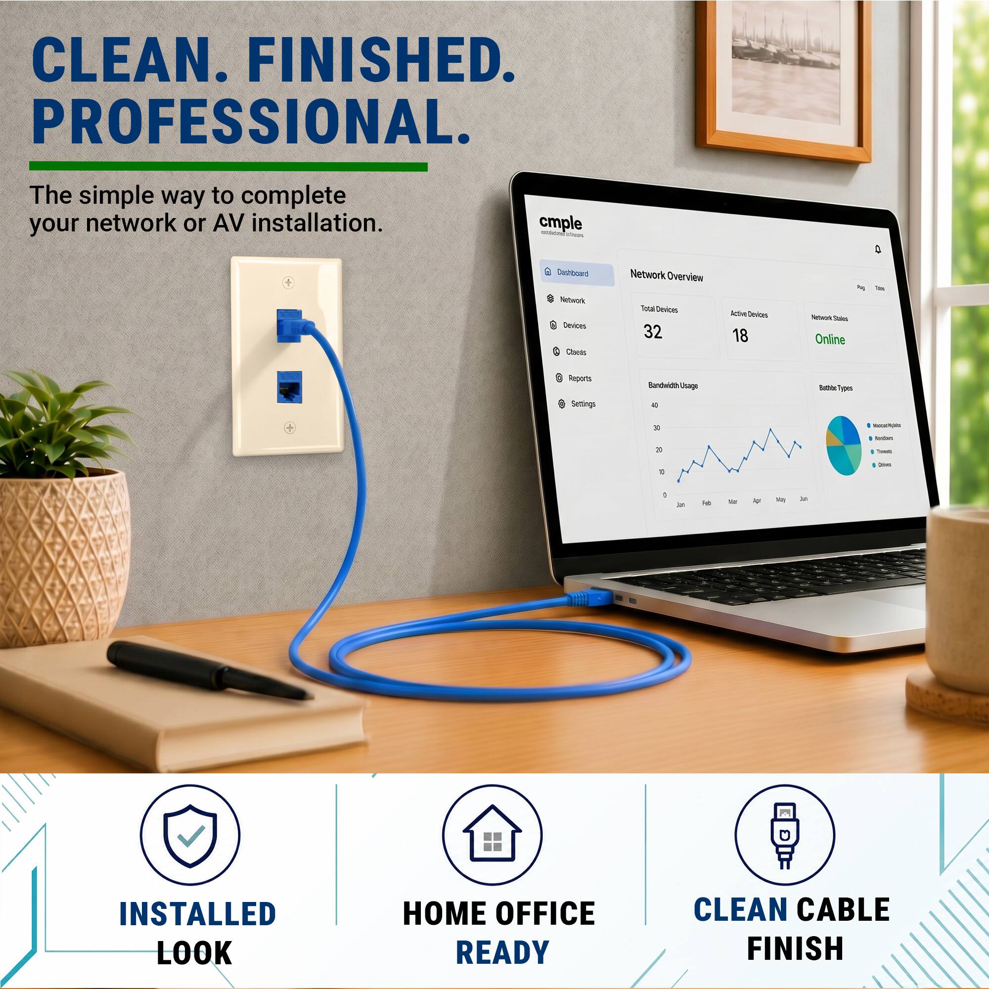 CLEAN. FINISHED. PROFESSIONAL.  
The simple way to complete your network or AV installation.  

cmple  
Network Overview  
Total Devices: 32  
Active Devices: 18  
Network Status: Online  

Bandwidth Usage  
Reports  
Settings  

INSTALLED LOOK  
HOME OFFICE READY  
CLEAN CABLE FINISH
