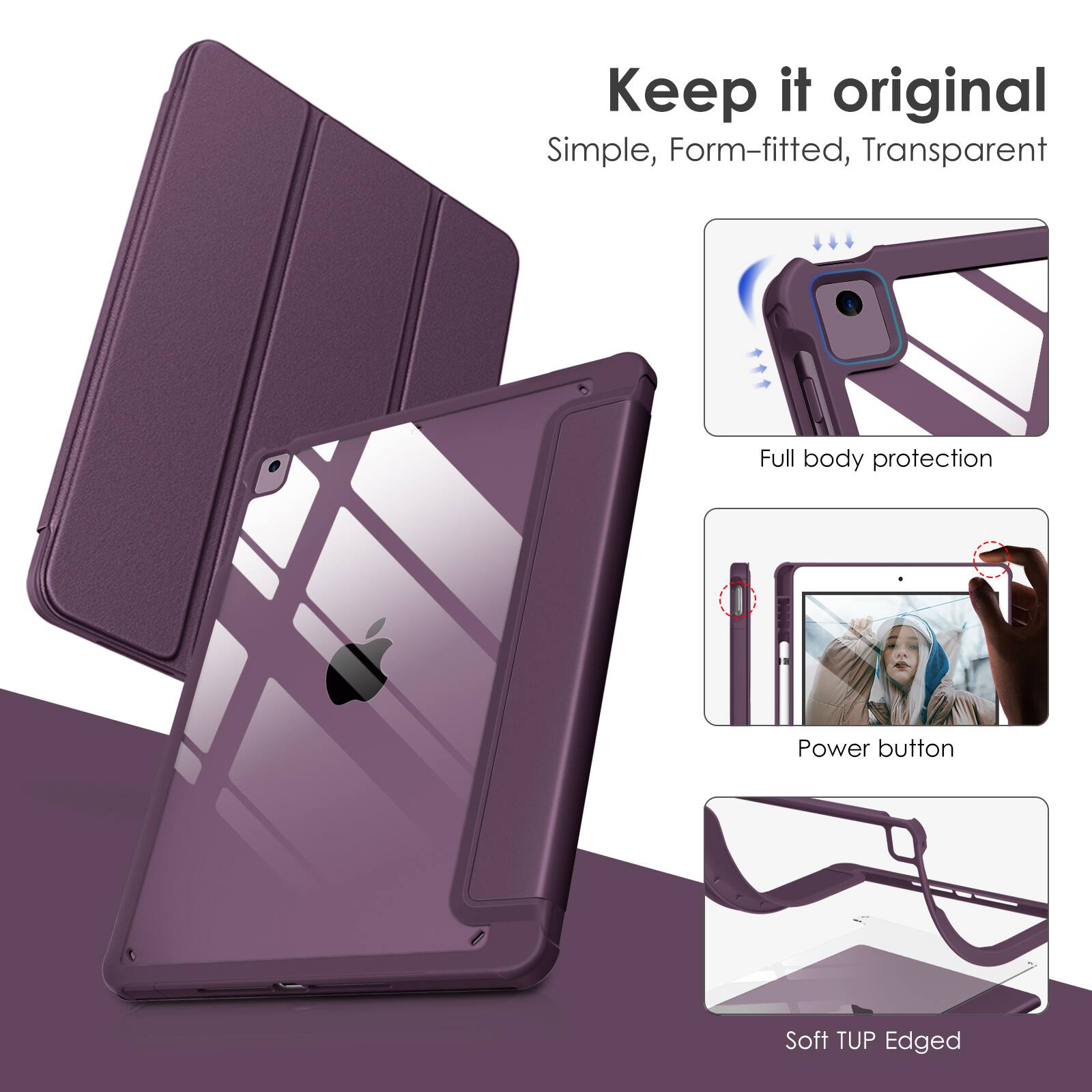 Keep it original  
Simple, Form-fitted, Transparent  
Full body protection  
Power button  
Soft TUP Edged