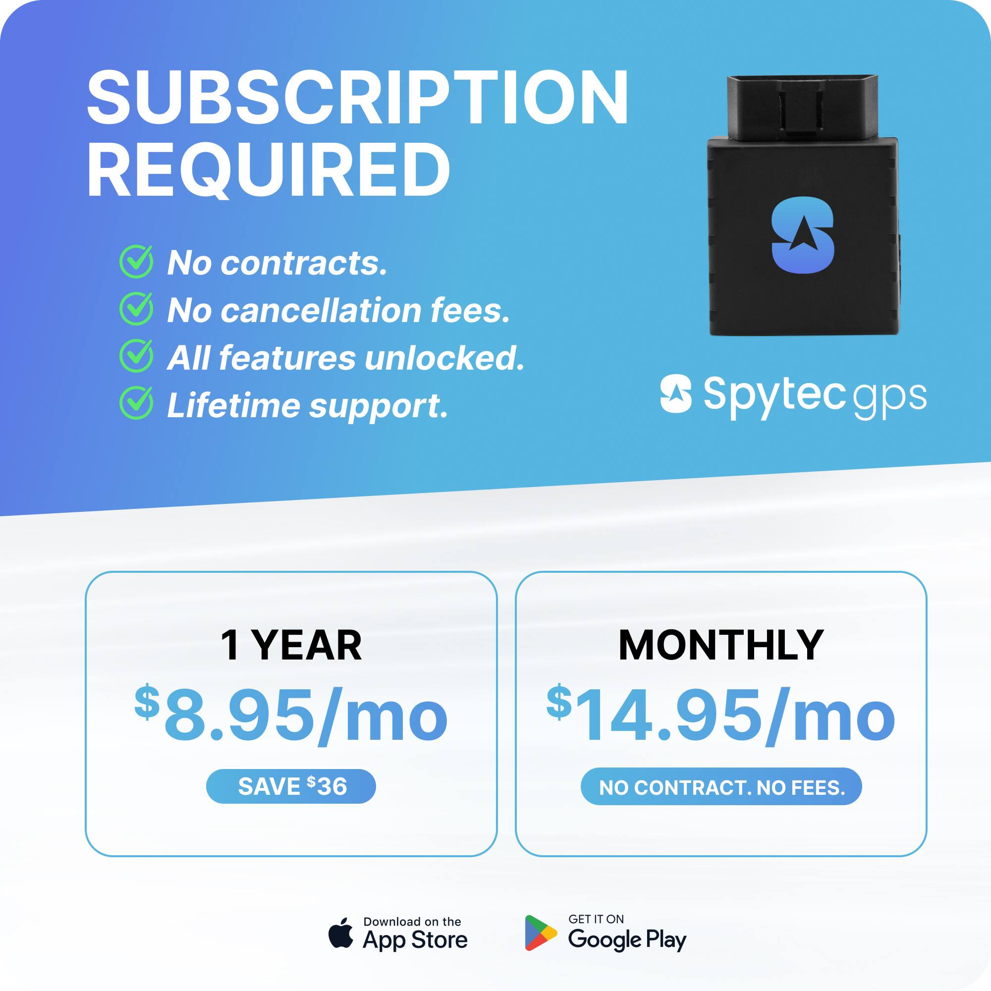 SUBSCRIPTION REQUIRED

- No contracts.
- No cancellation fees.
- All features unlocked.
- Lifetime support.

Spytec gps

1 YEAR
$8.95/mo
SAVE $36

MONTHLY
$14.95/mo
NO CONTRACT. NO FEES.

Download on the App Store
GET IT ON Google Play