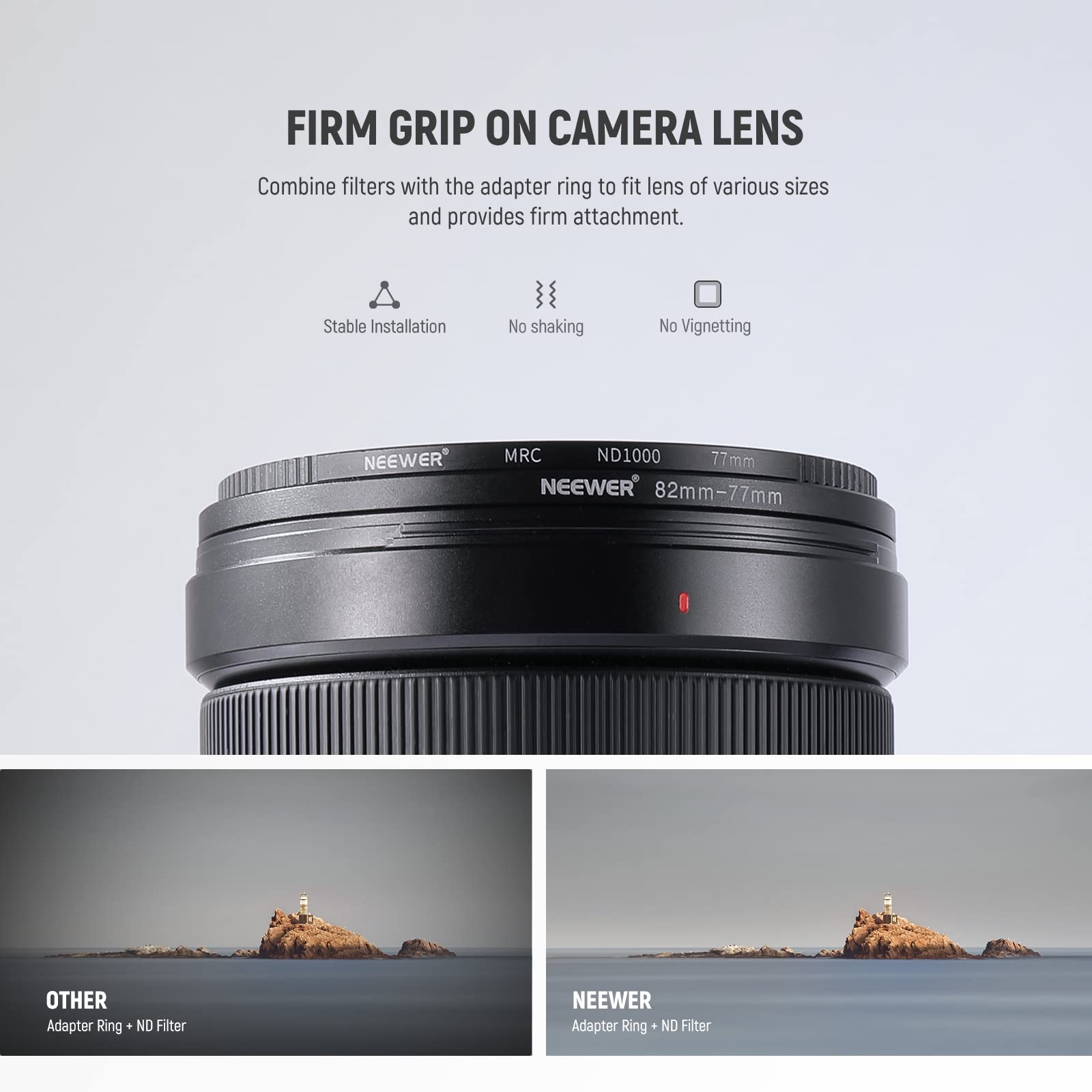 FIRM GRIP ON CAMERA LENS

Combine filters with the adapter ring to fit lens of various sizes and provides firm attachment.

- Stable Installation
- No shaking
- No Vignetting

NEEWER MRC ND1000 77mm

NEEWER 82mm-77mm Adapter Ring

OTHER Adapter Ring + ND Filter

NEEWER Adapter Ring + ND Filter