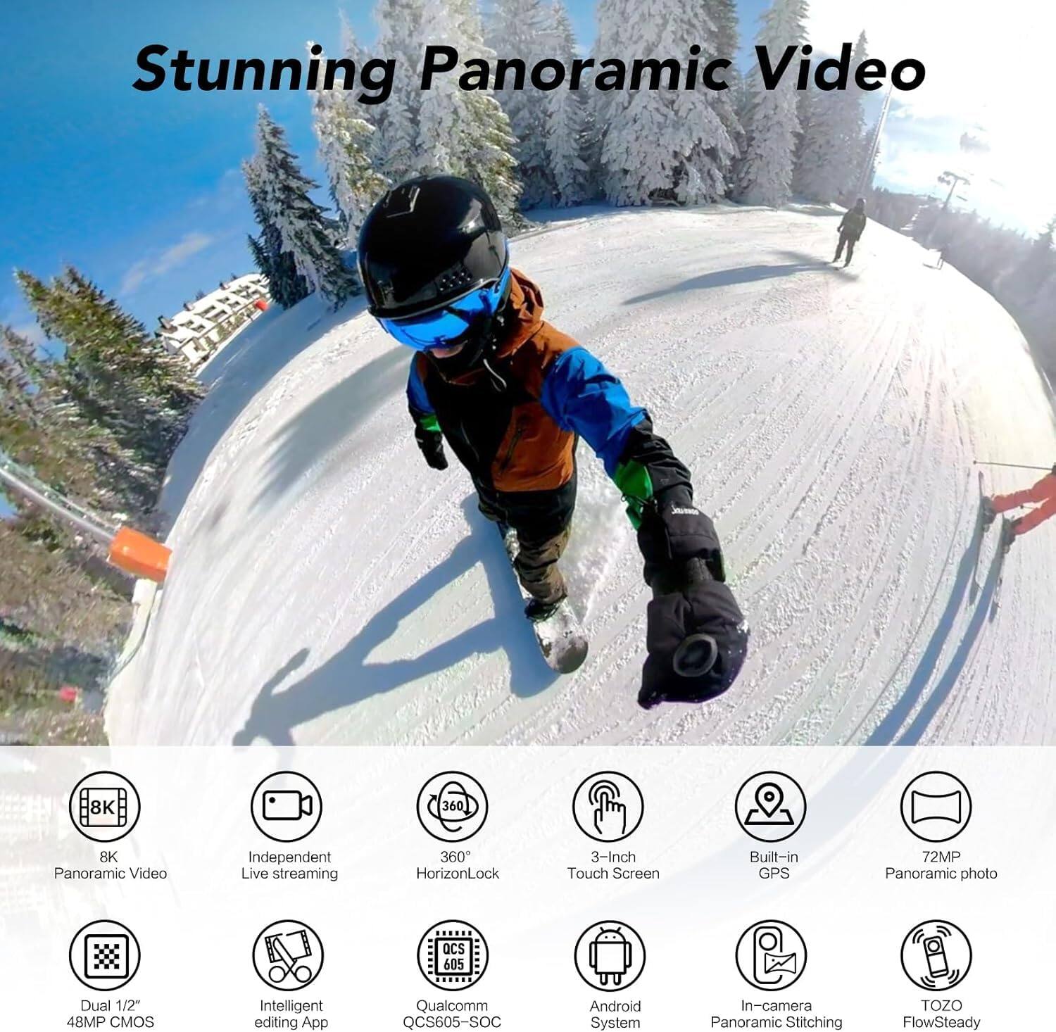 Stunning Panoramic Video

- 8K Panoramic Video
- Independent Live streaming
- 360° HorizonLock
- 3-Inch Touch Screen
- Built-in GPS
- 72MP Panoramic photo
- Dual 1/2" 48MP CMOS
- Intelligent editing App
- Qualcomm QCS605-SOC
- Android System
- In-camera Panoramic Stitching
- TOZO FlowSteady