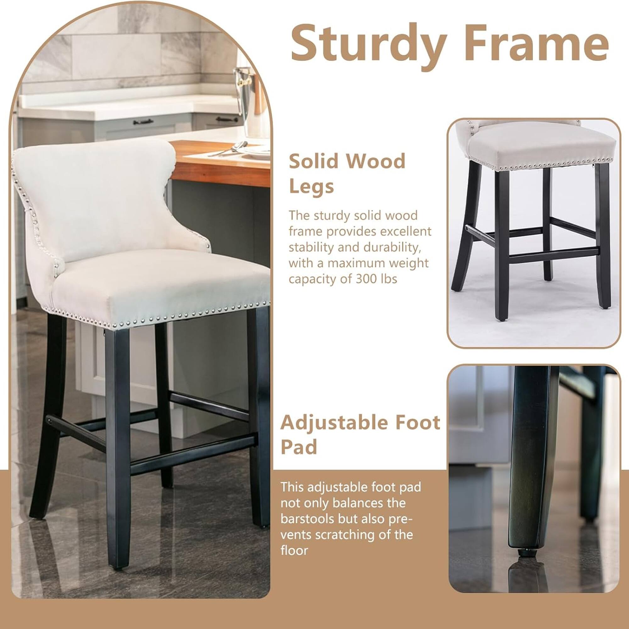 Sturdy Frame

Solid Wood Legs
The sturdy solid wood frame provides excellent stability and durability, with a maximum weight capacity of 300 lbs.

Adjustable Foot Pad
This adjustable foot pad not only balances the barstools but also prevents scratching of the floor.