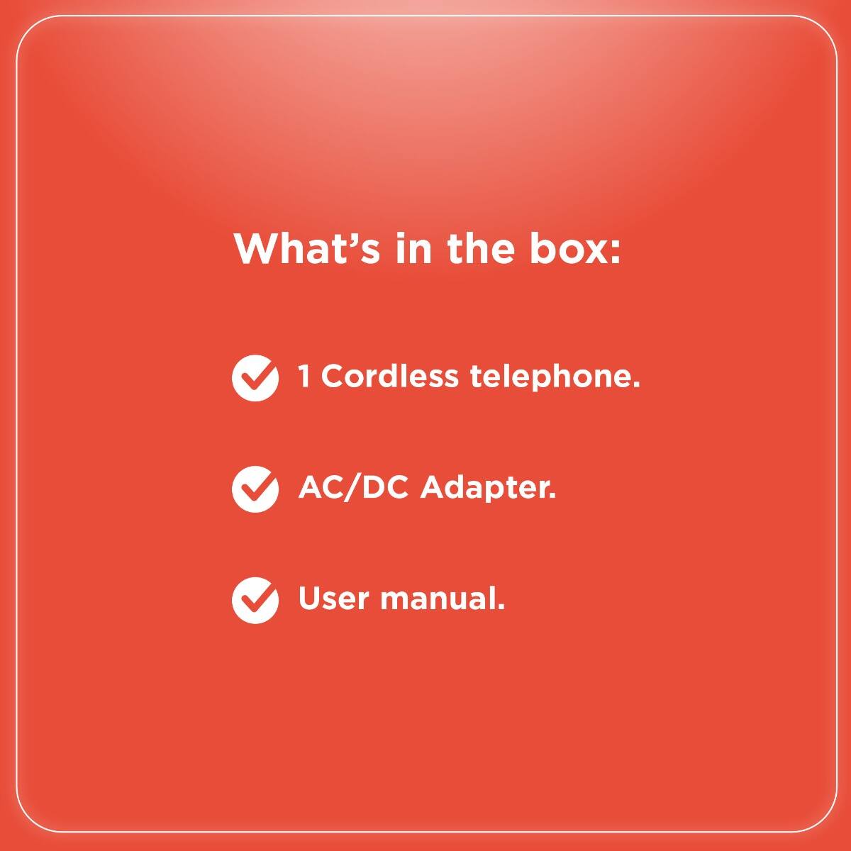 What's in the box:

- 1 Cordless telephone.
- AC/DC Adapter.
- User manual.