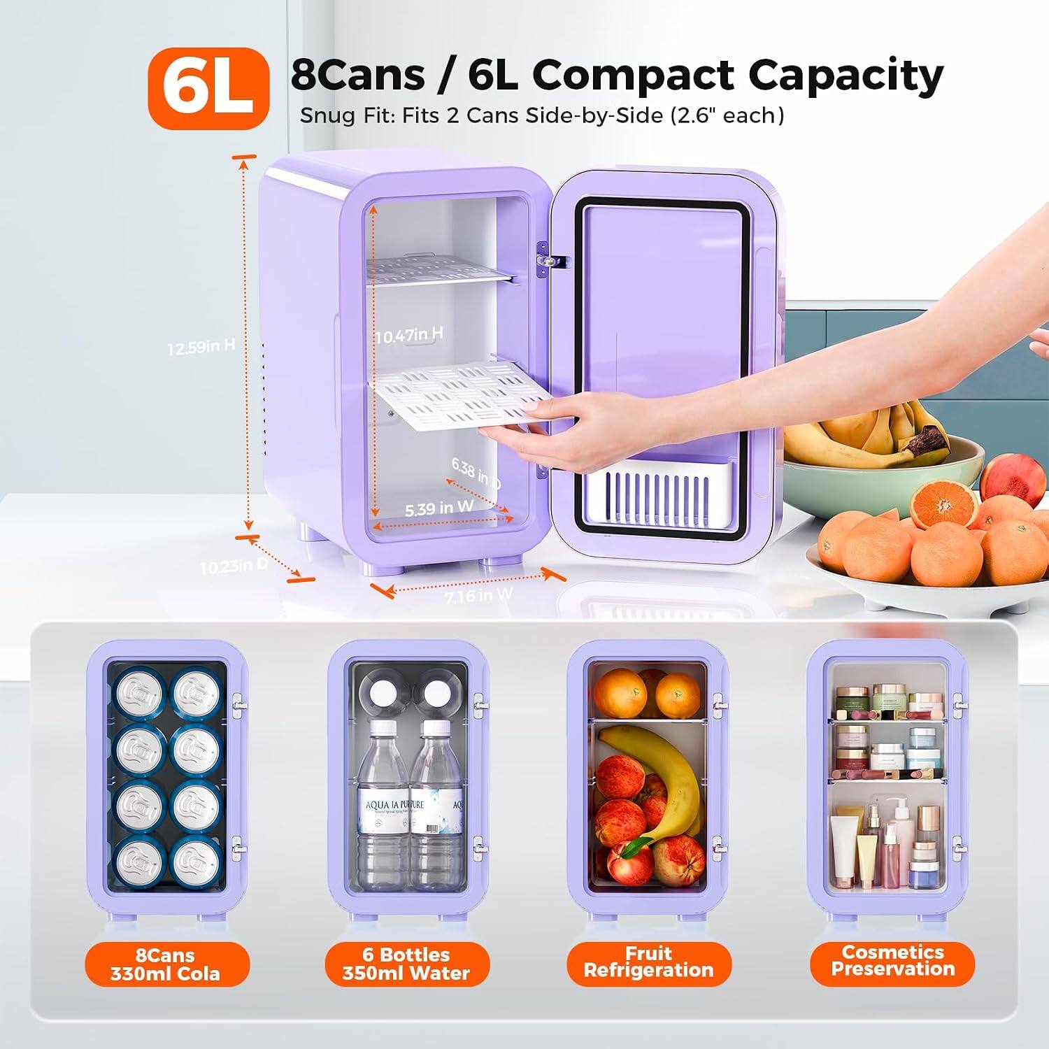 6L 8Cans / 6L Compact Capacity Snug Fit: Fits 2 Cans Side-by-Side (2.6" each)
12.59in H
0.47in H
6.38 in D
5.39 in W
10.23in D
7.16 in W

8Cans 330ml Cola
6 Bottles 350ml Water
Fruit Refrigeration
Cosmetics Preservation