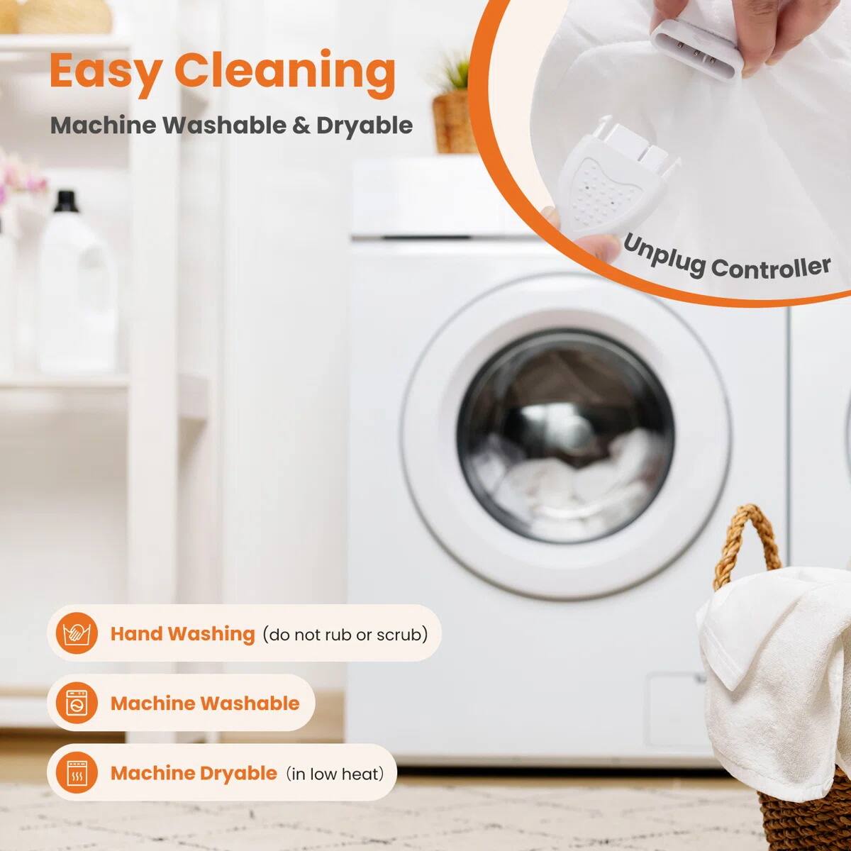 Easy Cleaning  
Machine Washable & Dryable  

Unplug Controller  

- Hand Washing (do not rub or scrub)  
- Machine Washable  
- Machine Dryable (in low heat)