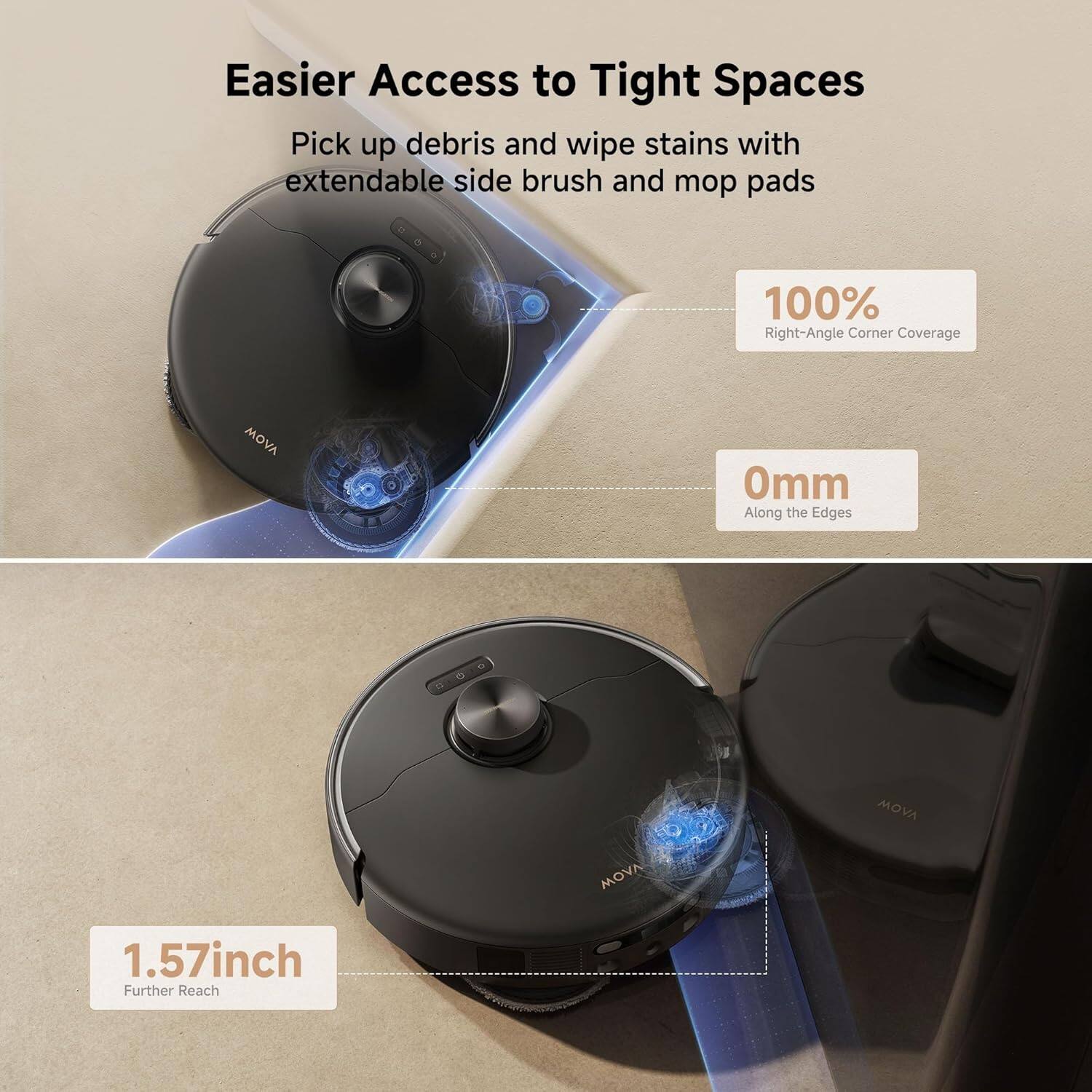 Easier Access to Tight Spaces

Pick up debris and wipe stains with extendable side brush and mop pads

100% Right-Angle Corner Coverage

0mm Along the Edges

1.57inch Further Reach