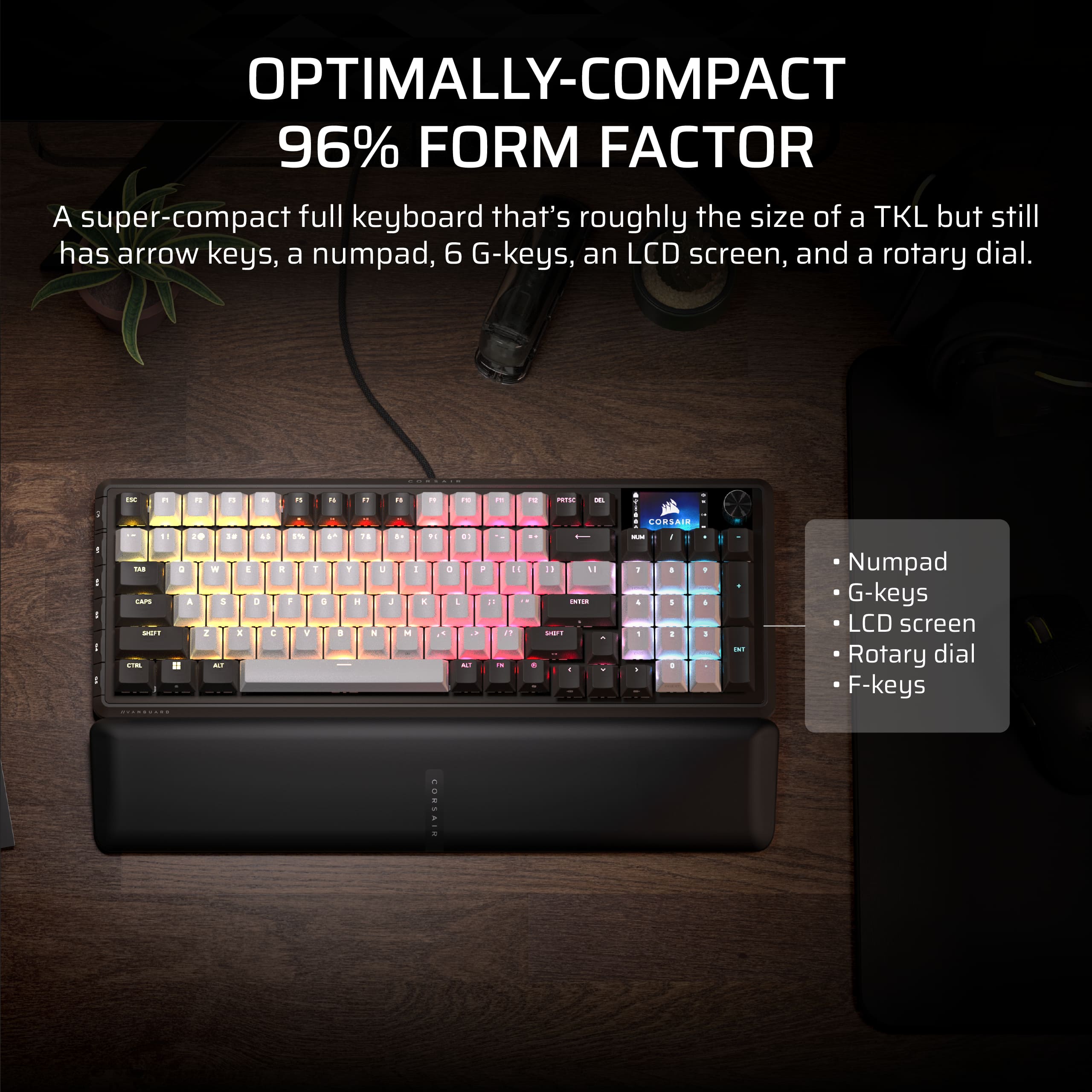 OPTIMALLY-COMPACT
96% FORM FACTOR
A super-compact full keyboard that's roughly the size of a TKL but still has arrow keys, a numpad, 6 G-keys, an LCD screen, and a rotary dial.
- Numpad
- G-keys
- LCD screen
- Rotary dial
- F-keys