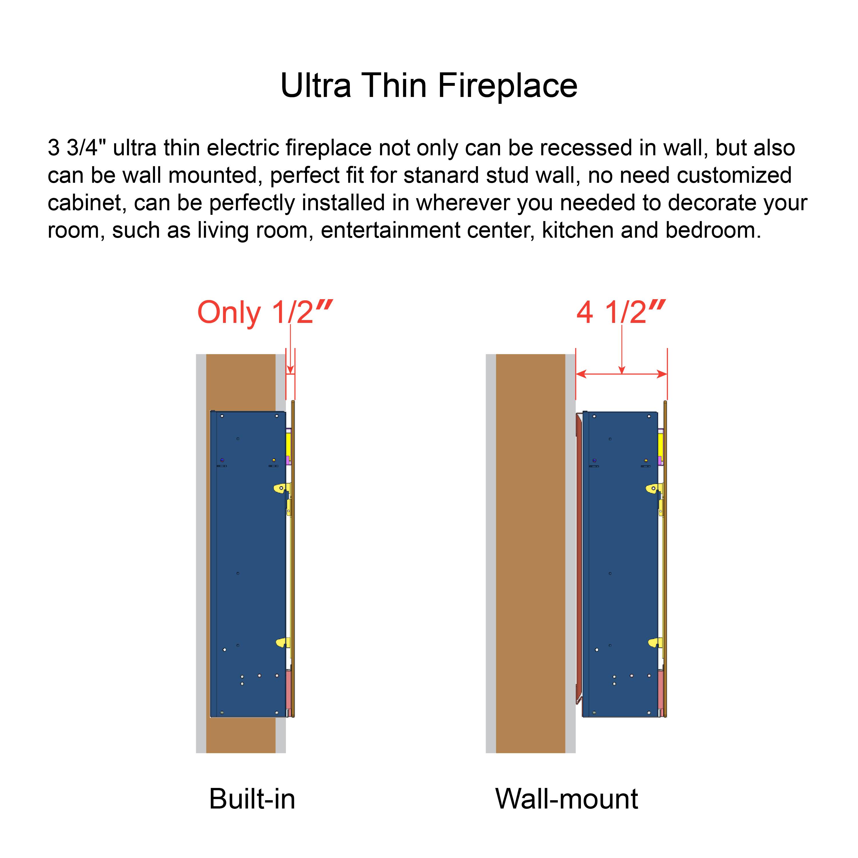 Ultra Thin Fireplace

3 3/4" ultra thin electric fireplace not only can be recessed in wall, but also can be wall mounted, perfect fit for standard stud wall, no need customized cabinet, can be perfectly installed in wherever you needed to decorate your room, such as living room, entertainment center, kitchen and bedroom.

Only 1/2"

4 1/2"

Built-in

Wall-mount