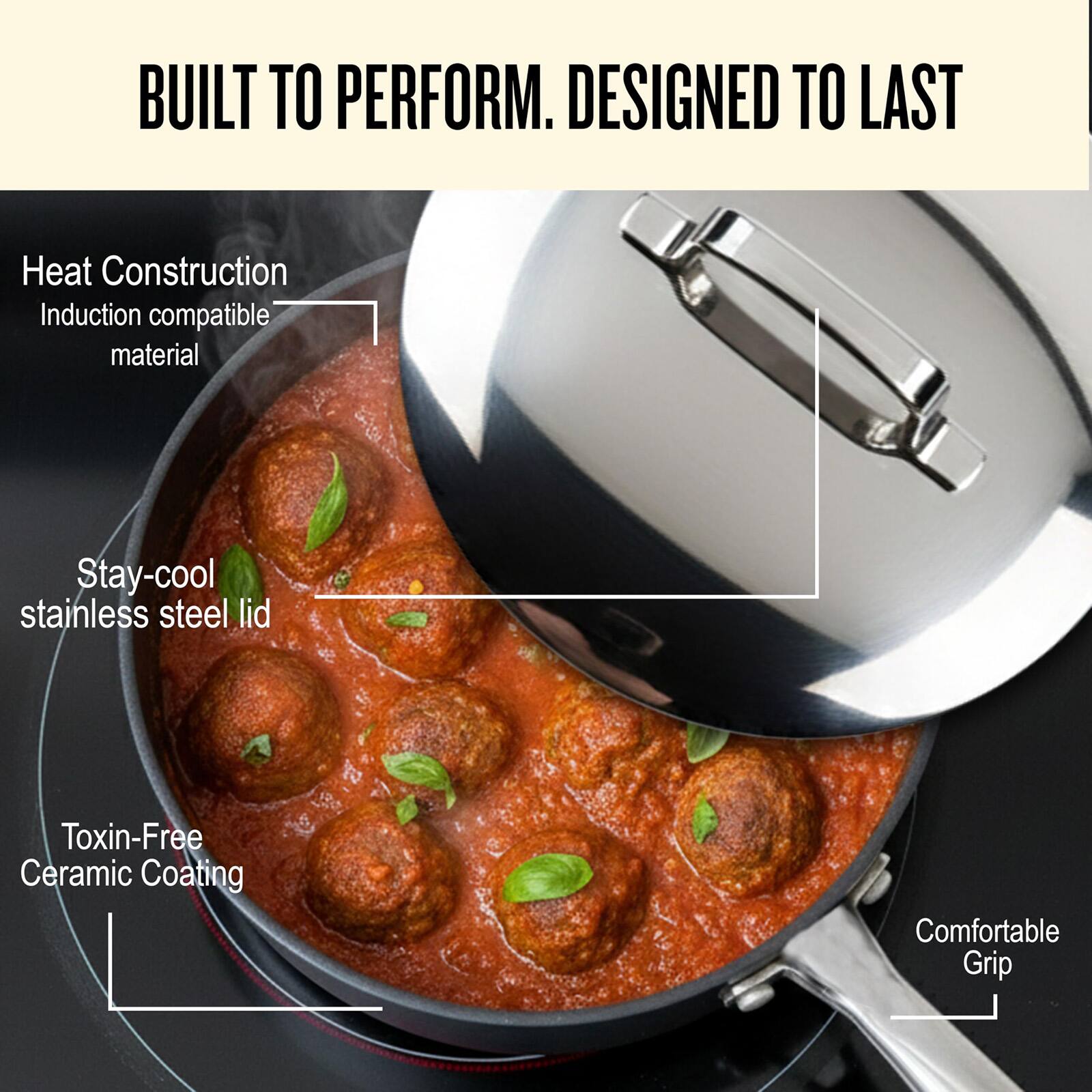BUILT TO PERFORM. DESIGNED TO LAST

- Heat Construction
  - Induction compatible material
- Stay-cool stainless steel lid
- Toxin-Free Ceramic Coating
- Comfortable Grip