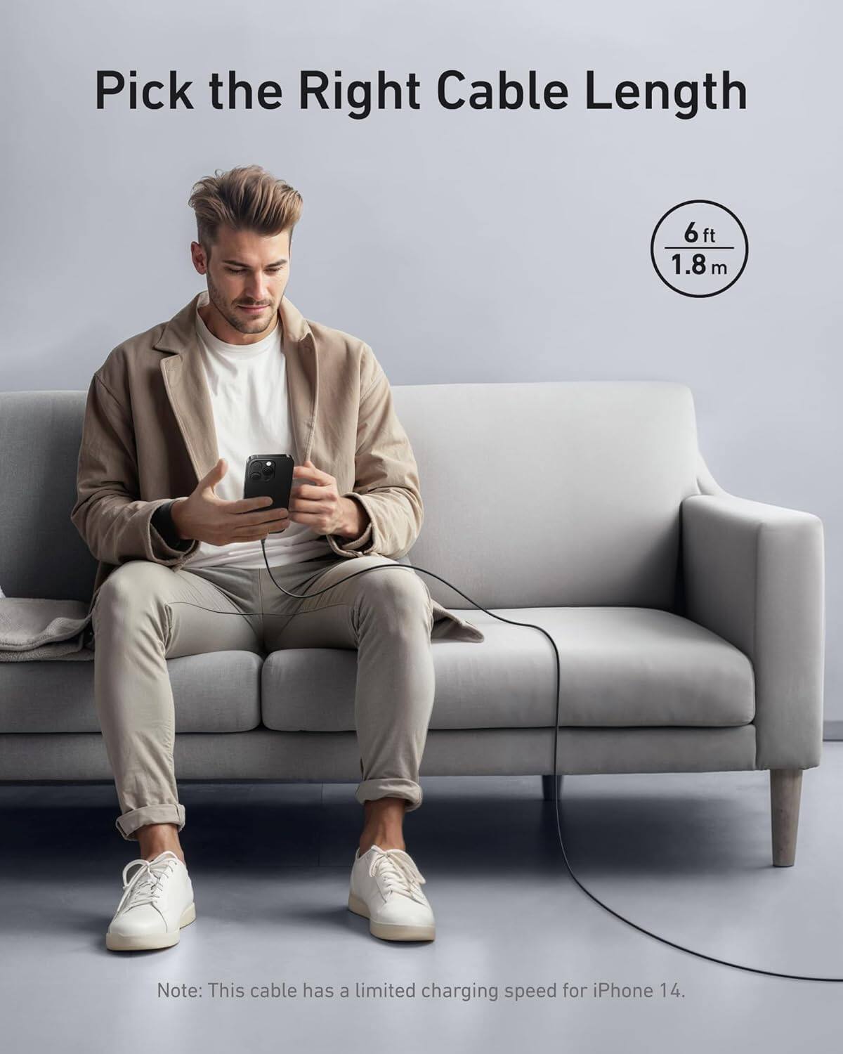 Pick the Right Cable Length

6 ft / 1.8 m

Note: This cable has a limited charging speed for iPhone 14.