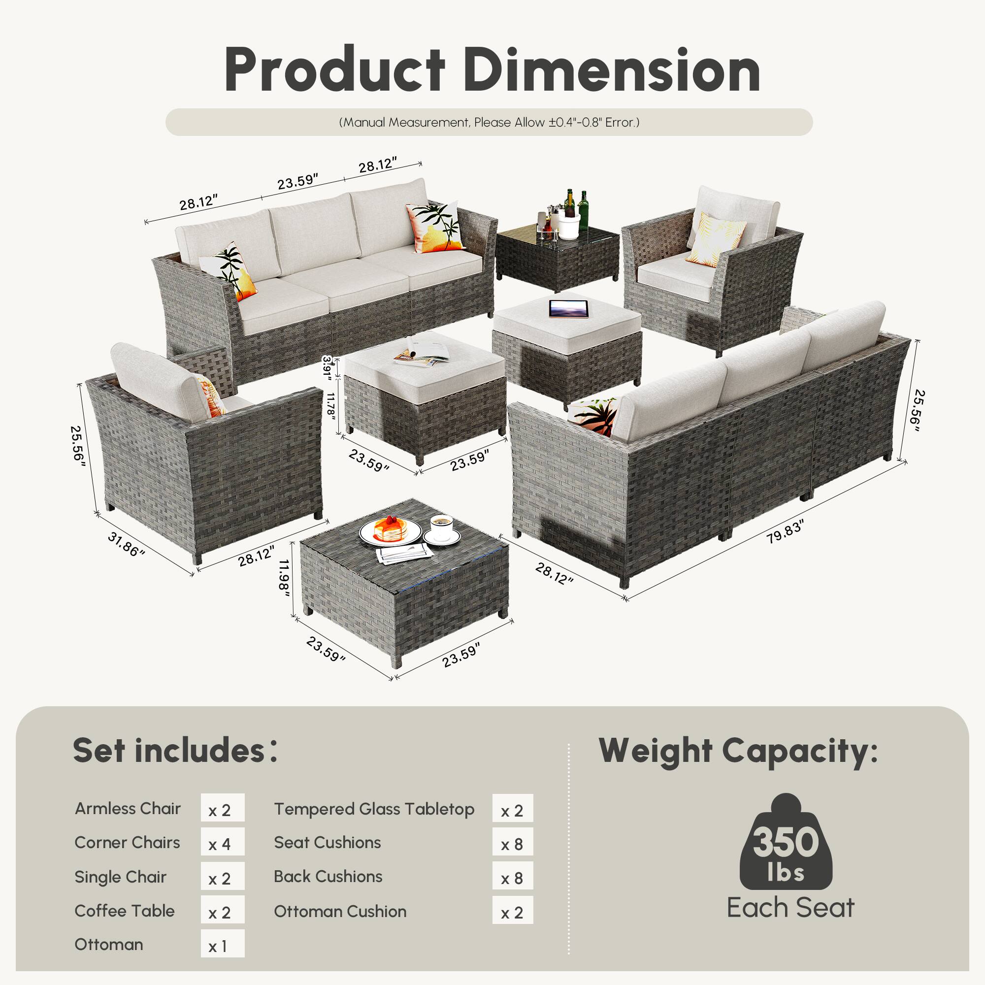 **Product Dimension**  
(Manual Measurement, Please Allow ±0.4"-0.8" Error.)

- 28.12"  
- 23.59"  
- 28.12"  
- 25.56"  
- 3.91"  
- 23.59"  
- 23.59"  
- 25.56"  
- 31.86"  
- 28.12"  
- 1.98"  
- 28.12"  
- 79.83"  
- 23.59"  
- 23.59"  

**Set includes:**  
- Armless Chair x 2  
- Corner Chairs x 4  
- Single Chair x 2  
- Coffee Table x 2  
- Ottoman x 1  
- Tempered Glass Tabletop x 2  
- Seat Cushions x 8  
- Back Cushions x 8  
- Ottoman Cushion x 2  

**Weight Capacity:**  
350 lbs Each Seat