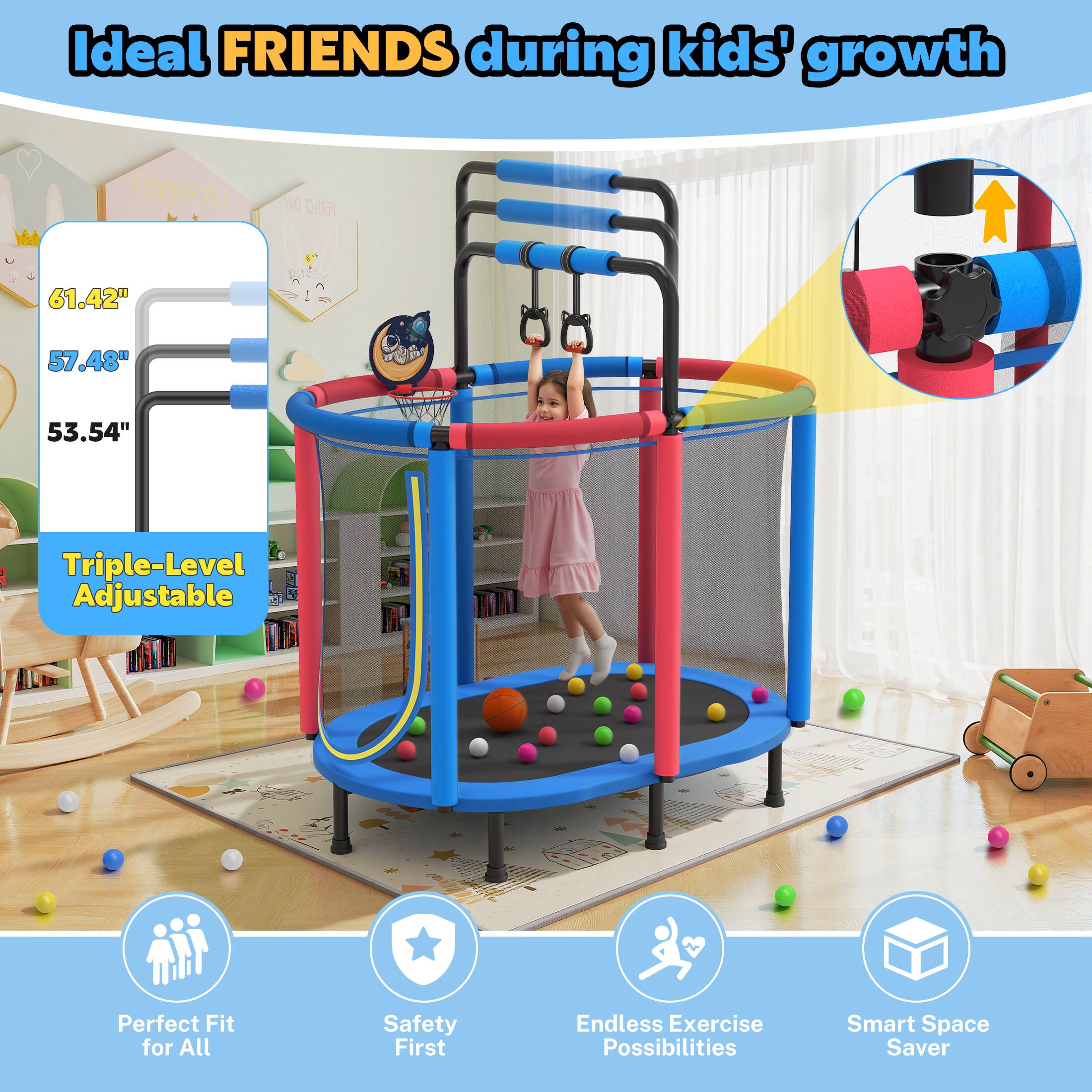 Ideal FRIENDS during kids' growth

61.42" 57.48" 53.54" Triple-Level Adjustable

Perfect Fit for All Safety First Endless Exercise Possibilities Smart Space Saver