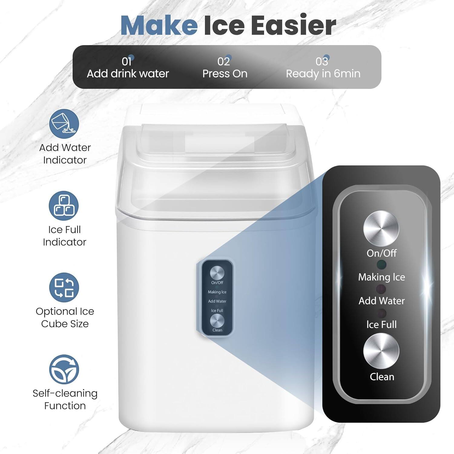 Make Ice Easier

01 Add drink water  
02 Press On  
03 Ready in 6min

- Add Water Indicator  
- Ice Full Indicator  
- Optional Ice Cube Size  
- Self-cleaning Function  

On/Off  
Making Ice  
Add Water  
Ice Full  
Clean