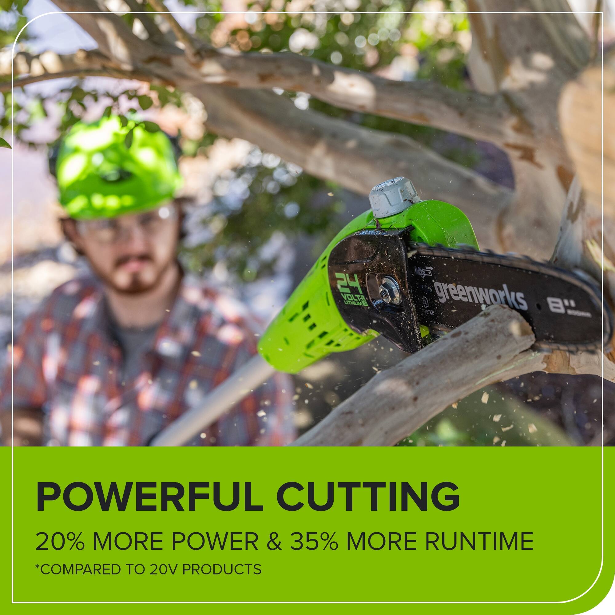24 VOLTS UTNE  
ma greenworks  
POWERFUL CUTTING  
20% MORE POWER & 35% MORE RUNTIME  
*COMPARED TO 20V PRODUCTS