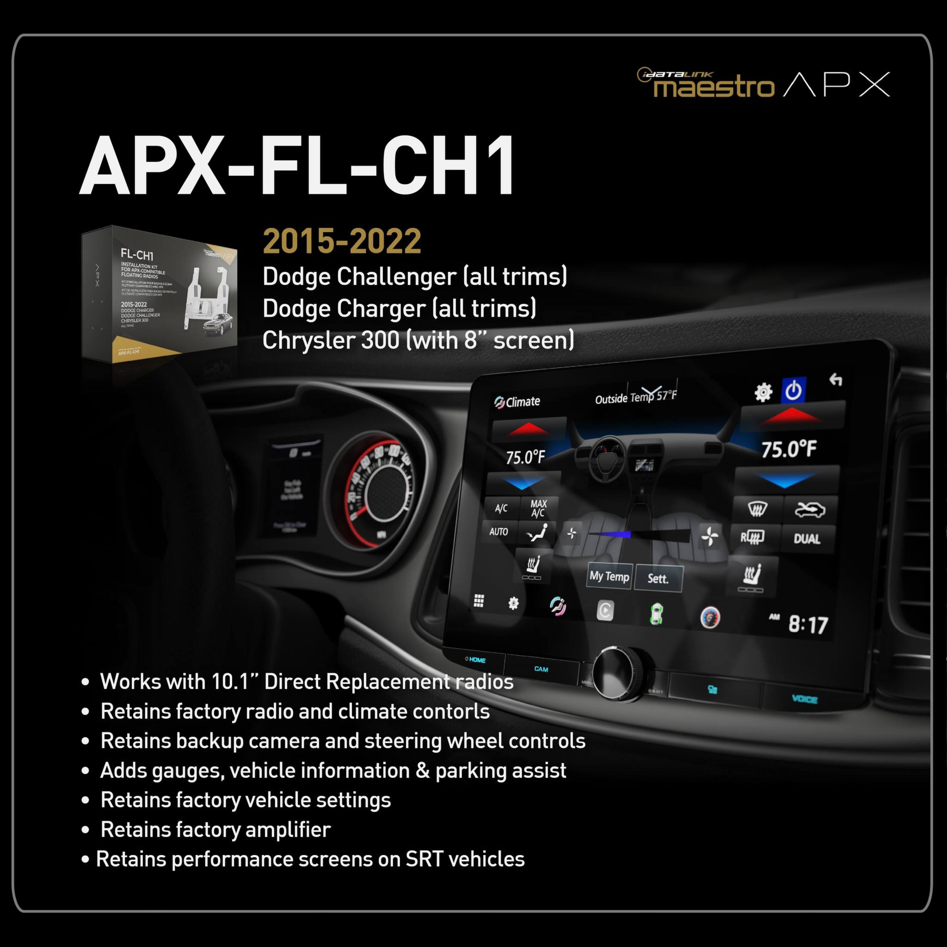 CuraLI maestro APX APX-FL-CH1 2015-2022 FL-CH1 - - - Dodge Challenger (all trims) - I | Dodge Charger (all trims) - Chrysler 300 (with 8" screen) Climate Outside Temp 75.0F 75.0F A/C AUTO MAX A/C Rp DUAL My Temp Sett ... - 8:17 -NDe LAN Works with 10.1" Direct Replacement radios Retains factory radio and climate controls Retains backup camera and steering wheel controls Adds gauges, vehicle information & parking assist Retains factory vehicle settings Retains factory amplifier Retains performance screens on SRT vehicles