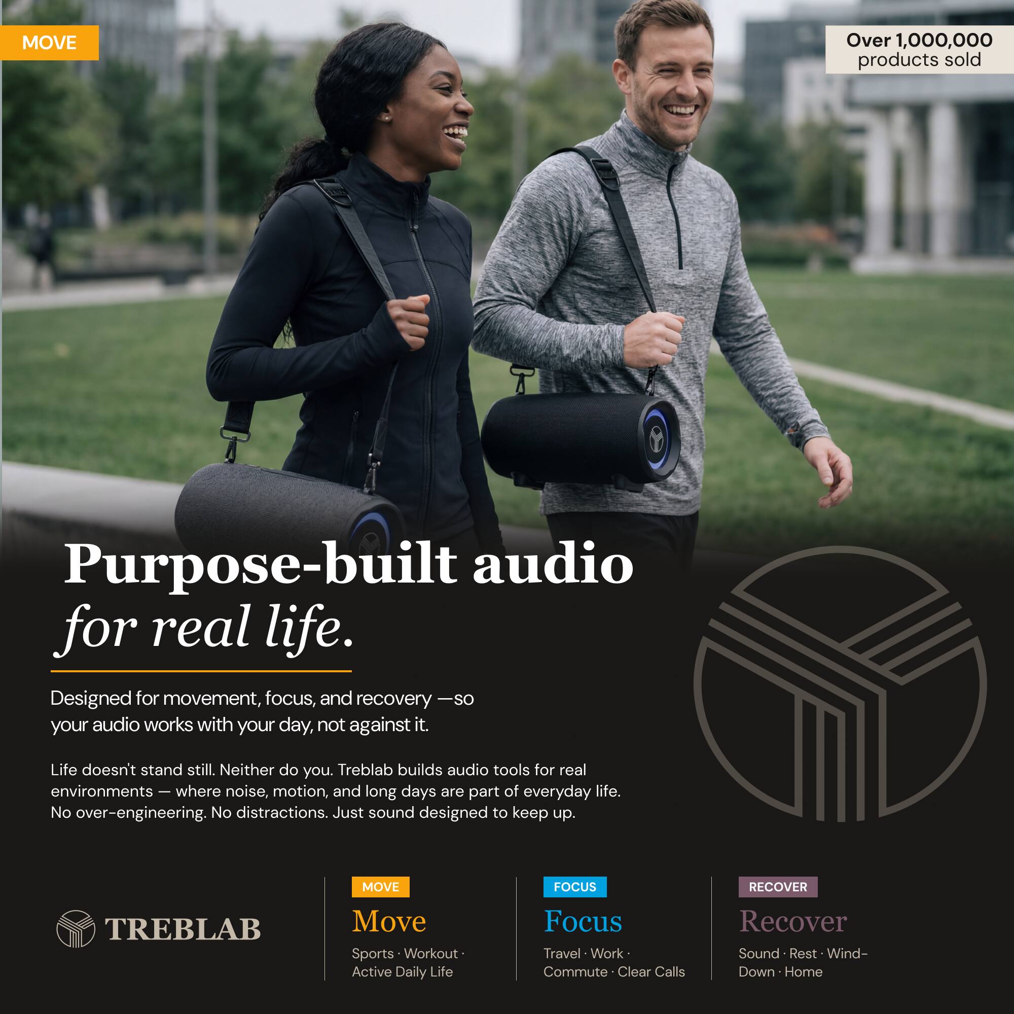 MOVE Over 1,000,000 products sold

Purpose-built audio for real life.  
Designed for movement, focus, and recovery — so your audio works with your day, not against it.  
Life doesn't stand still. Neither do you. Treblab builds audio tools for real environments — where noise, motion, and long days are part of everyday life.  
No over-engineering. No distractions. Just sound designed to keep up.

MOVE FOCUS RECOVER  
TREBLAB

Move  
Sports • Workout • Active Daily Life

Focus  
Travel • Work • Commute • Clear Calls

Recover  
Sound • Rest • Wind-Down • Home