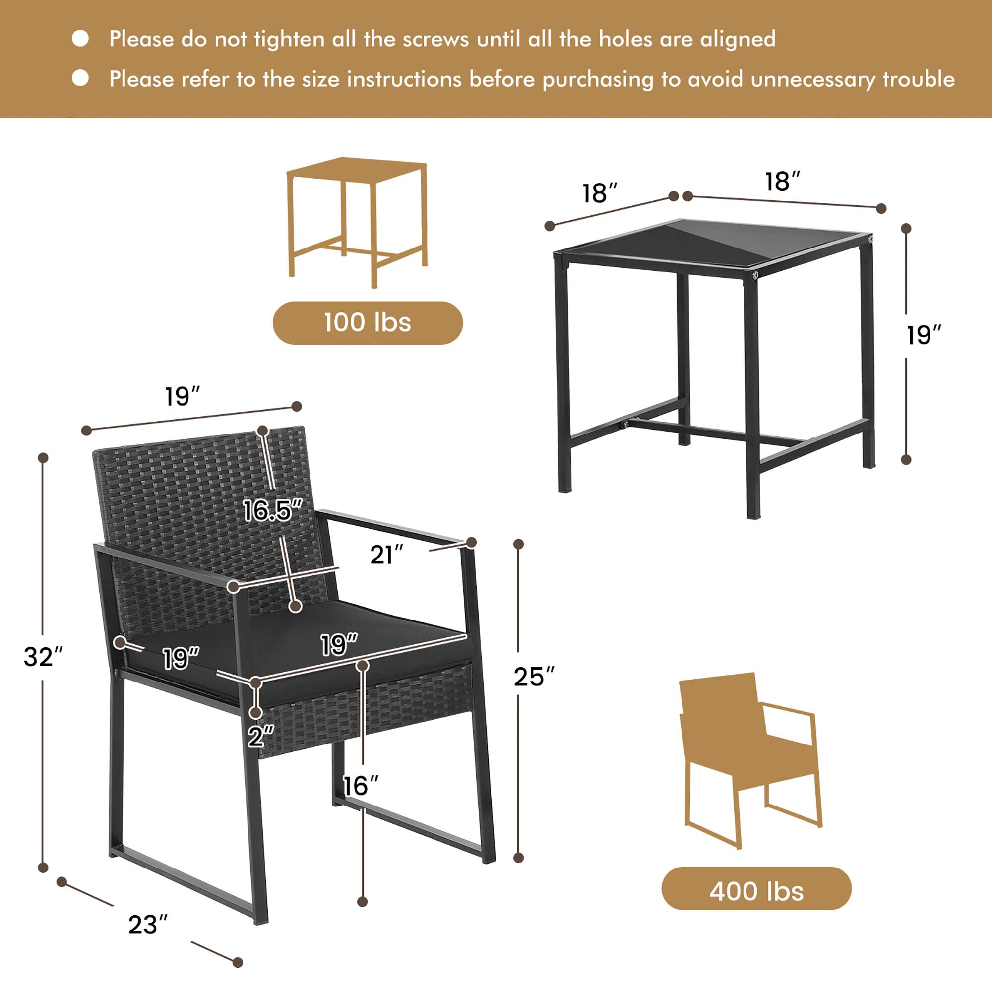 Please do not tighten all the screws until all the holes are aligned.  
Please refer to the size instructions before purchasing to avoid unnecessary trouble.

- Table: 18" x 18" x 19"  
- Chair: 19" x 16.5" x 21" x 19" x 2" x 16" x 23" x 32" x 25"  
- Weight Capacity: 100 lbs (table) / 400 lbs (chair)